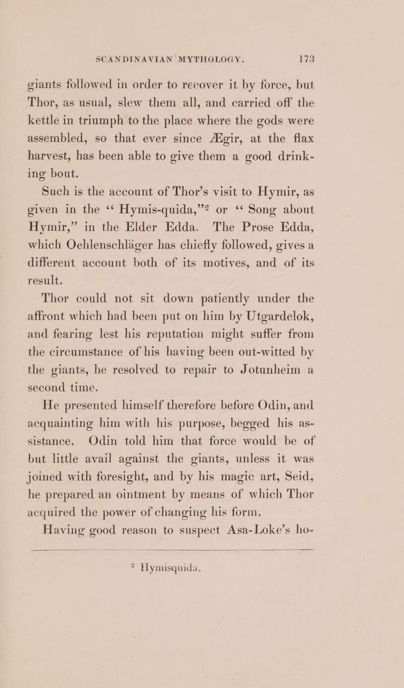 giants followed in order to recover it by force, but Thor, as usual, slew them all, and carried off the kettle in triumph to the place where the gods were assembled, so that ever since /Hgir, at the flax harvest, has been able to give them a good drink- ing bout. Such is the account of Thor’s visit to Hymir, as given in the ‘* Hymis-quida,’? or ‘* Song about Hymir,” in the Elder Edda. The Prose Edda, which Oehlenschlager has chiefly followed, gives a different account both of its motives, and of its result. Thor could not sit down patiently under the affront which had been put on him by Utgardelok, and fearing lest his reputation might suffer from the circumstance of his having been out-witted by the giants, he resolved to repair to Jotunheim a second time. He presented himself therefore before Odin, and acquainting him with his purpose, begged his as- sistance. Odin told him that force would be of but little avail against the giants, unless it was joimed with foresight, and by his magic art, Seid, he prepared an ointment by means of which Thor acquired the power of changing his form. Having good reason to suspect Asa-Loke’s ho- * Hymisquida.
