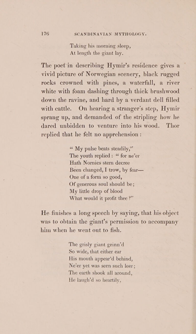 Taking his morning sleep, At length the giant lay. The poet in describing Hymir’s residence gives a vivid picture of Norwegian scenery, black rugged rocks crowned with pines, a waterfall, a river white with foam dashing through thick brushwood down the ravine, and hard by a verdant dell filled with cattle. On hearing a stranger’s step, Hymir sprang up, and demanded of the stripling how he dared unbidden to venture into his wood. Thor replied that he felt no apprehension : “¢ My pulse beats steadily,” The youth replied: “ for ne’er Hath Nornies stern decree Been changed, I trow, by fear— One of a form so good, Of generous soul should be; My little drop of blood What would it profit thee ?” He finishes a long speech by saying, that his object was to obtain the giant’s permission to accompany him when he went out to fish. The grisly giant grinn’d So wide, that either ear His mouth appear’d behind, Ne’er yet was seen such leer; The earth shook all around, He laugh’d so heartily,