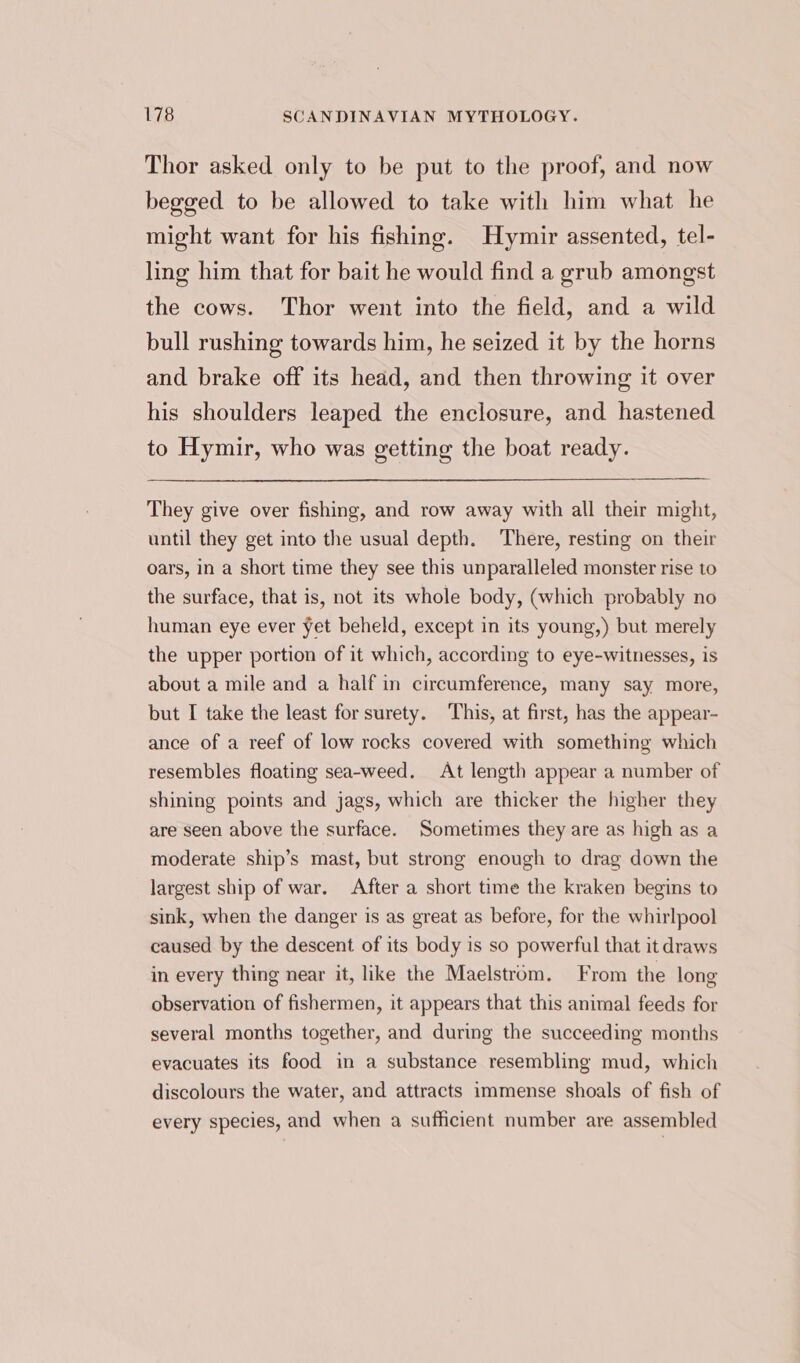 Thor asked only to be put to the proof, and now begged to be allowed to take with him what he might want for his fishing. Hymir assented, tel- ling him that for bait he would find a grub amongst the cows. Thor went into the field, and a wild bull rushing towards him, he seized it by the horns and brake off its head, and then throwing it over his shoulders leaped the enclosure, and hastened to Hymir, who was getting the boat ready. They give over fishing, and row away with all their might, until they get into the usual depth. There, resting on their oars, in a short time they see this unparalleled monster rise to the surface, that is, not its whole body, (which probably no human eye ever yet beheld, except in its young,) but merely the upper portion of it which, according to eye-witnesses, is about a mile and a half in circumference, many say more, but I take the least for surety. This, at first, has the appear- ance of a reef of low rocks covered with something which resembles floating sea-weed. At length appear a number of shining points and jags, which are thicker the higher they are seen above the surface. Sometimes they are as high as a moderate ship’s mast, but strong enough to drag down the largest ship of war. After a short time the kraken begins to sink, when the danger is as great as before, for the whirlpool caused by the descent of its body is so powerful that it draws in every thing near it, like the Maelstrom. From the long observation of fishermen, it appears that this animal feeds for several months together, and during the succeeding months evacuates its food in a substance resembling mud, which discolours the water, and attracts immense shoals of fish of every species, and when a sufficient number are assembled