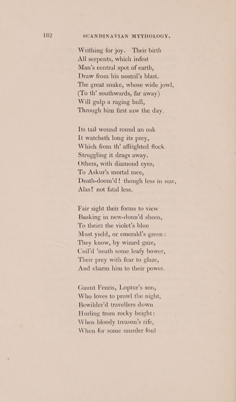 Writhing for joy. Their birth All serpents, which infest Man’s central spot of earth, Draw from his nostril’s blast. The great snake, whose wide jowl, (To th’ southwards, far away) Will gulp a raging bull, Through him first saw the day. Its tail wound round an oak It watcheth long its prey, Which from th’ affrighted flock Struggling it drags away. Others, with diamond eyes, To Askur’s mortal race, Death-doom’d! though less in size, Alas! not fatal less. Fair sight their forms to view Basking in new-donn’d sheen, To theirs the violet’s blue Must yield, or emerald’s green : They know, by wizard gaze, Coil’d ‘neath some leafy bower, Their prey with fear to glaze, And charm him to their power. Gaunt Fenris, Loptur’s son, Who loves to prowl the night, Bewilder’d travellers down Hurling trom rocky height: When bloody treason’s rife, When for some murder foul