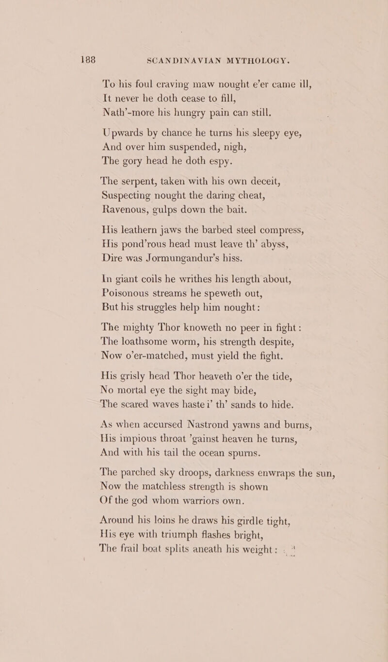 To his foul craving maw nought e’er came ull, It never he doth cease to fill, Nath’-more his hungry pain can still. Upwards by chance he turns his sleepy eye, And over him suspended, nigh, The gory head he doth espy. The serpent, taken with his own deceit, Suspecting nought the daring cheat, Ravenous, gulps down the bait. His leathern jaws the barbed steel compress, His pond’rous head must leave th’ abyss, Dire was Jormungandur’s hiss. In giant coils he writhes his length about, Poisonous streams he speweth out, But his struggles help him nought: The mighty Thor knoweth no peer in fight : The loathsome worm, his strength despite, Now o’er-matched, must yield the fight. His grisly head Thor heaveth o’er the tide, No mortal eye the sight may bide, The scared waves haste i’ th’ sands to hide. As when accursed Nastrond yawns and burns, His impious throat ’gainst heaven he turns, And with his tail the ocean spurns. The parched sky droops, darkness enwraps the sun, Now the matchless strength is shown Of the god whom warriors own. Around his loins he draws his girdle tight, His eye with triumph flashes bright, The frail boat splits aneath his weight: -