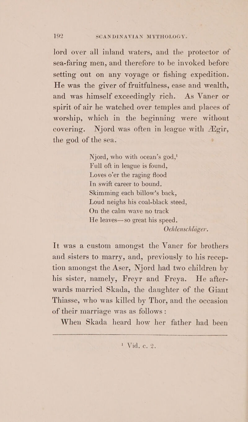 lord over all inland waters, and the protector of sea-faring men, and therefore to be invoked before setting out on any voyage or fishing expedition. He was the giver of fruitfulness, ease and wealth, and was himself exceedingly rich. As Vaner or spirit of air he watched over temples and places of worship, which in the beginning were without covering. Njord was often in league with Augir, the god of the sea. Njord, who with ocean’s god,! Full oft in league is found, Loves o’er the raging flood In swift career to bound. Skimming each billow’s back, Loud neighs his coal-black steed, On the calm wave no track He leaves—so great his speed. Oehlenschlager. It was a custom amongst the Vaner for brothers and sisters to marry, and, previously to his recep- tion amongst the Aser, Njord had two children by his sister, namely, Freyr and Freya. He after- wards married Skada, the daughter of the Giant Thiasse, who was killed by Thor, and the occasion of their marriage was as follows: When Skada heard how her father had been EV IGAC we.