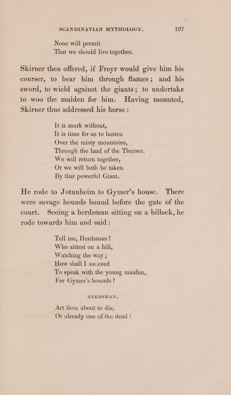 None will permit That we should live together. Skirner then offered, if Freyr would give him his courser, to bear him through flames; and his sword, to wield against the giants; to undertake to woo the maiden for him. Having mounted, Skirner thus addressed his horse : It is murk without, It is time for us to hasten Over the misty mountains, Through the land of the Thurser. We will return together, Or we will both be taken By that powerful Giant. He rode to Jotunheim to Gymer’s house. There were savage hounds bound before the gate of the court. Seeing a herdsman sitting on a hillock, he rode towards him and said : Tell me, Herdsman ! Who sittest on a hill, Watching the way ; How shall I succeed To speak with the young maiden, For Gymer’s hounds ? HERDSMAN. Art thou about to die, Or already one of the dead ‘