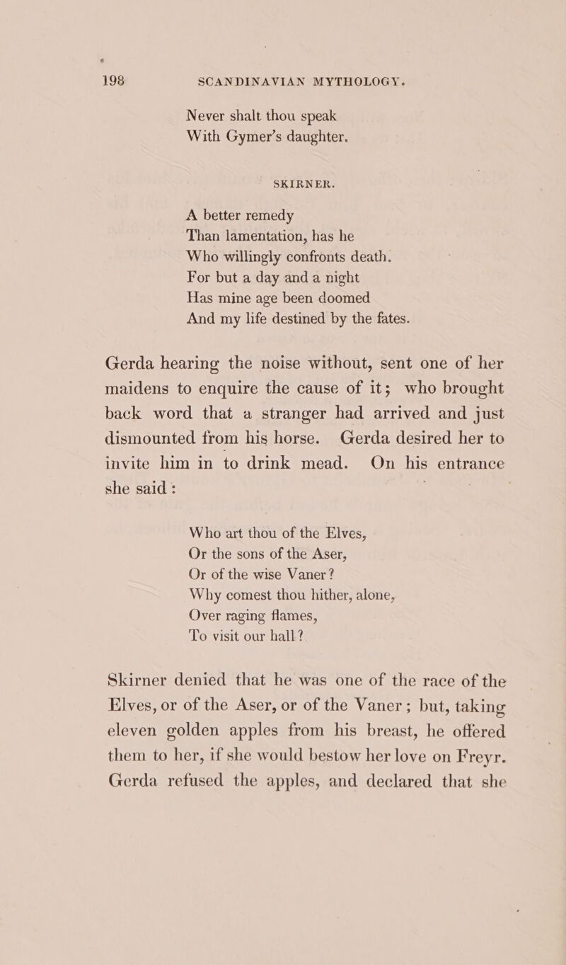 Never shalt thou speak With Gymer’s daughter. SKIRNER. A better remedy Than lamentation, has he Who willingly confronts death. For but a day and a night Has mine age been doomed And my life destined by the fates. Gerda hearing the noise without, sent one of her maidens to enquire the cause of it; who brought back word that a stranger had arrived and just dismounted from his horse. Gerda desired her to invite him in to drink mead. On his entrance she said : . Who art thou of the Elves, Or the sons of the Aser, Or of the wise Vaner ? Why comest thou hither, alone, Over raging flames, To visit our hall? Skirner denied that he was one of the race of the Elves, or of the Aser, or of the Vaner; but, taking eleven golden apples from his breast, he offered them to her, if she would bestow her love on Freyr. Gerda refused the apples, and declared that she