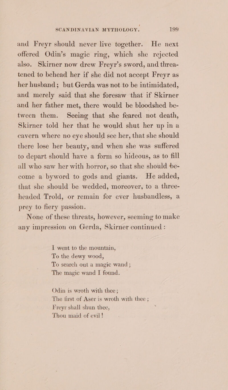 and Freyr should never live together. He next offered Odin’s magic ring, which she rejected also. Skirner now drew Freyr’s sword, and threa- tened to behead her if she did not accept Freyr as her husband; but Gerda was not to be intimidated, and merely said that she foresaw that if Skirner and her father met, there would be bloodshed be- tween them. Seeing that she feared not death, Skirner told her that he would shut her up in a cavern where no eye should see her, that she should there lose her beauty, and when she was suffered to depart should have a form so hideous, as to fill all who saw her with horror, so that she should be- come a byword to gods and giants. He added, that she should be wedded, moreover, to a three- headed Trold, or remain for ever husbandless, a prey to fiery passion. None of these threats, however, seeming to make any impression on Gerda, Skirner continued : I went to the mountain, To the dewy wood, To search out a magic wand ; The magic wand I found. Odin is wroth with thee ; The first of Aser is wroth with thee ; Freyr shall shun thee, Thou maid of evil!