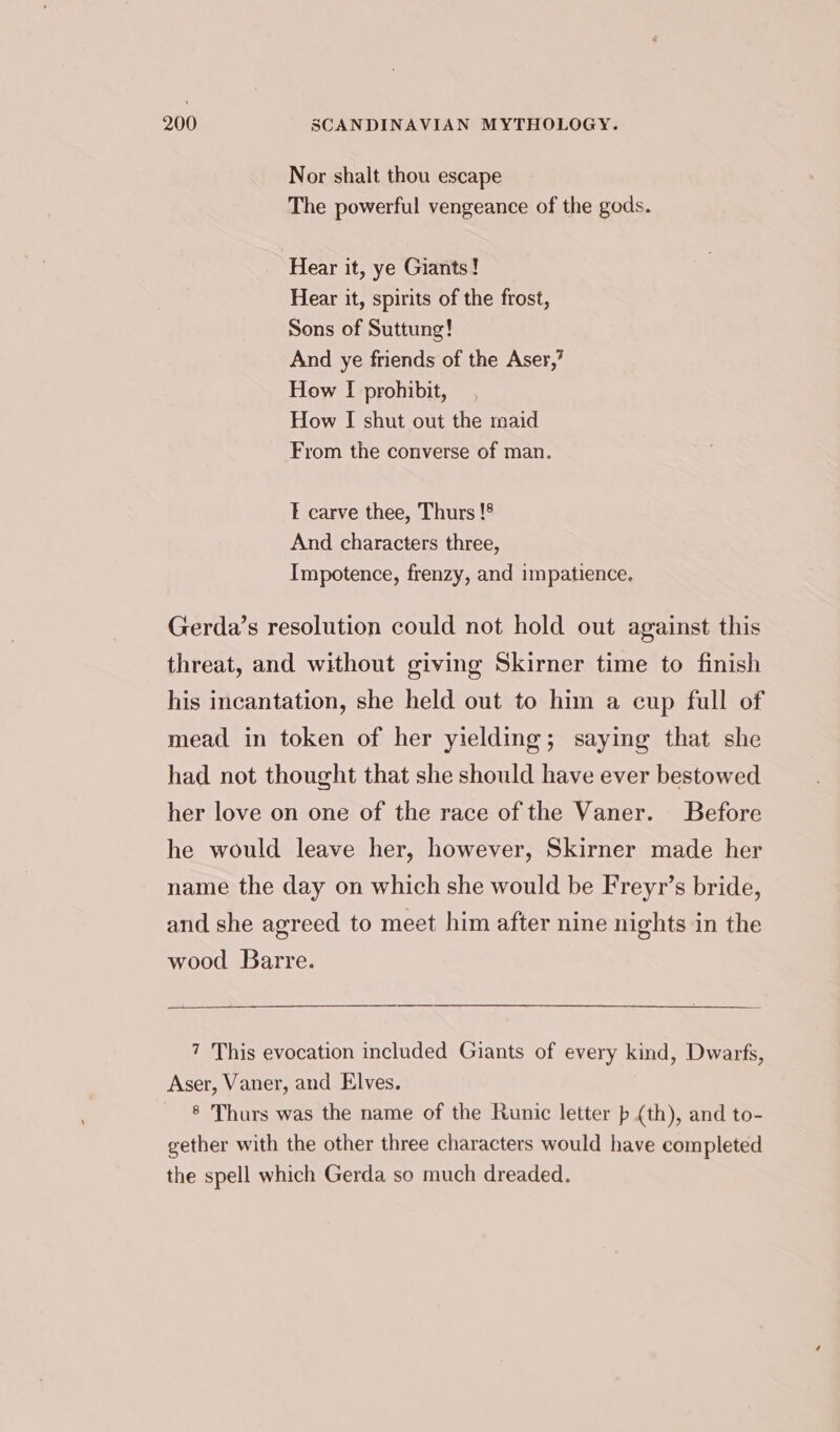 Nor shalt thou escape The powerful vengeance of the gods. Hear it, ye Giants! Hear it, spirits of the frost, Sons of Suttung! And ye friends of the Aser,’ How I prohibit, How I shut out the maid From the converse of man. E carve thee, Thurs !8 And characters three, Impotence, frenzy, and impatience. Gerda’s resolution could not hold out against this threat, and without giving Skirner time to finish his incantation, she held out to him a cup full of mead in token of her yielding; saying that she had not thought that she should have ever bestowed her love on one of the race of the Vaner. Before he would leave her, however, Skirner made her name the day on which she would be Freyr’s bride, and she agreed to meet him after nine nights in the wood Barre. 7 This evocation included Giants of every kind, Dwarfs, Aser, Vaner, and Elves. ® Thurs was the name of the Runic letter (th), and to- gether with the other three characters would have completed the spell which Gerda so much dreaded.
