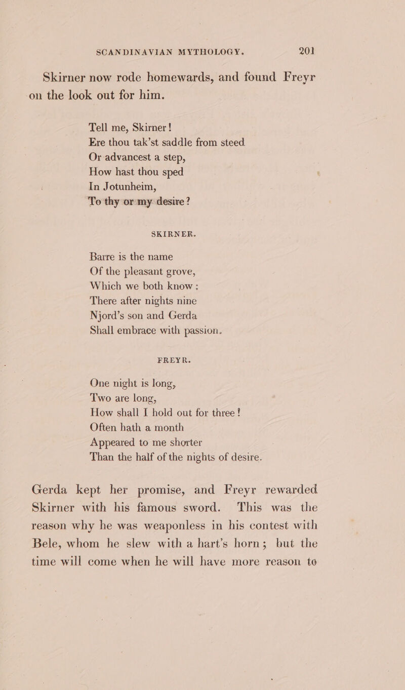 Skirner now rode homewards, and found Freyr on the look out for him. Tell me, Skirner! Ere thou tak’st saddle from steed Or advancest a step, How hast thou sped In Jotunheim, To thy or my desire? SKIRNER. Barre is the name Of the pleasant grove, Which we both know : There after nights nine Njord’s son and Gerda Shall embrace with passion. FREYR. One night is long, Two are long, How shall [ hold out for three! Often hath a month Appeared to me shorter Than the half of the nights of desire. Gerda kept her promise, and Freyr rewarded Skirner with his famous sword. This was the reason why he was weaponless in his contest with Bele, whom he slew with a hart’s horn; but the time will come when he will have more reason to