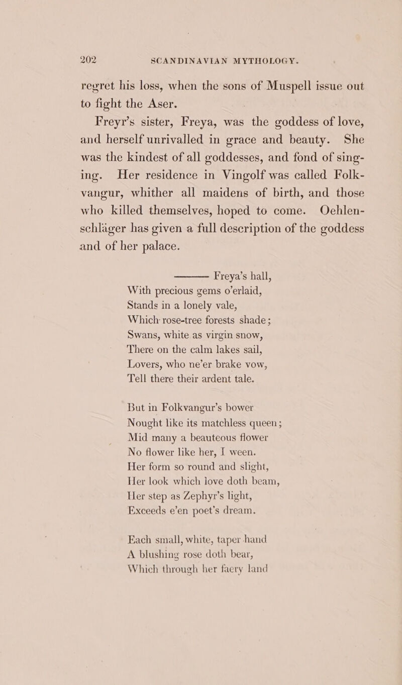 regret his loss, when the sons of Muspell issue out to fight the Aser. : Freyr’s sister, Freya, was the goddess of love, and herself unrivalled in grace and beauty. She was the kindest of all goddesses, and fond of sing- ing. Her residence in Vingolf was called Folk- vangur, whither all maidens of birth, and those who killed themselves, hoped to come. Oehlen- schlager has given a full description of the goddess and of her palace. Freya’s hall, With precious gems o’erlaid, Stands in a lonely vale, Which rose-tree forests shade ; Swans, white as virgin snow, There on the calm lakes sail, Lovers, who ne’er brake vow, Tell there their ardent tale. But in Folkvangur’s bower Nought like its matchless queen ; Mid many a beauteous flower No flower like her, I ween. Her form so round and slight, Her look which love doth beam, Her step as Zephyr’s light, Exceeds e’en poet’s dream. Each small, white, taper hand A blushing rose doth bear, Which through her faery land