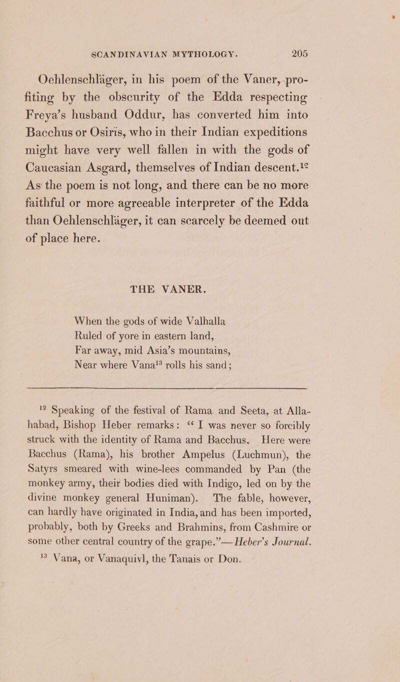 Oehlenschlager, in his poem of the Vaner, pro- fiting by the obscurity of the Edda respecting Freya’s husband Oddur, has converted him into Bacchus or Osiris, who in their Indian expeditions might have very well fallen in with the gods of Caucasian Asgard, themselves of Indian descent. As the poem is not long, and there can be no more faithful or more agreeable interpreter of the Edda than Oehlenschlager, it can scarcely be deemed out of place here. THE VANER. When the gods of wide Valhalla Ruled of yore in eastern land, Far away, mid Asia’s mountains, Near where Vana! rolls his sand; 2 Speaking of the festival of Rama and Seeta, at Alla- habad, Bishop Heber remarks: ‘ I was never so forcibly struck with the identity of Rama and Bacchus. Here were Bacchus (Rama), his brother Ampelus (Luchmun), the Satyrs smeared with wine-lees commanded by Pan (the monkey army, their bodies died with Indigo, led on by the divine monkey general Huniman). The fable, however, can hardly have originated in India, and has been imported, probably, both by Greeks and Brahmins, from Cashmire or some other central country of the grape.”— Heber’s Journal. '’ Vana, or Vanaquivl, the Tanais or Don.