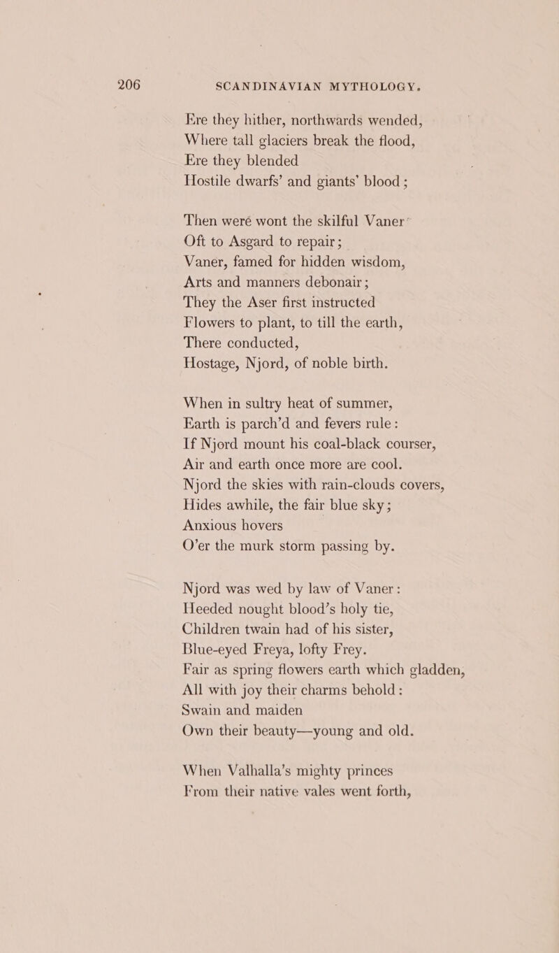 Ere they hither, northwards wended, Where tall glaciers break the flood, Ere they blended Hostile dwarfs’ and giants’ blood ; Then weré wont the skilful Vaner’ Oft to Asgard to repair ; Vaner, famed for hidden wisdom, Arts and manners debonair ; They the Aser first instructed Flowers to plant, to till the earth, There conducted, Hostage, Njord, of noble birth. When in sultry heat of summer, Earth is parch’d and fevers rule: If Njord mount his coal-black courser, Air and earth once more are cool. Njord the skies with rain-clouds covers, Hides awhile, the fair blue sky ; Anxious hovers | O’er the murk storm passing by. Njord was wed by law of Vaner: Heeded nought blood’s holy tie, Children twain had of his sister, Blue-eyed Freya, lofty Frey. Fair as spring flowers earth which gladden, All with joy their charms behold : Swain and maiden Own their beauty—young and old. When Valhalla’s mighty princes From their native vales went forth,