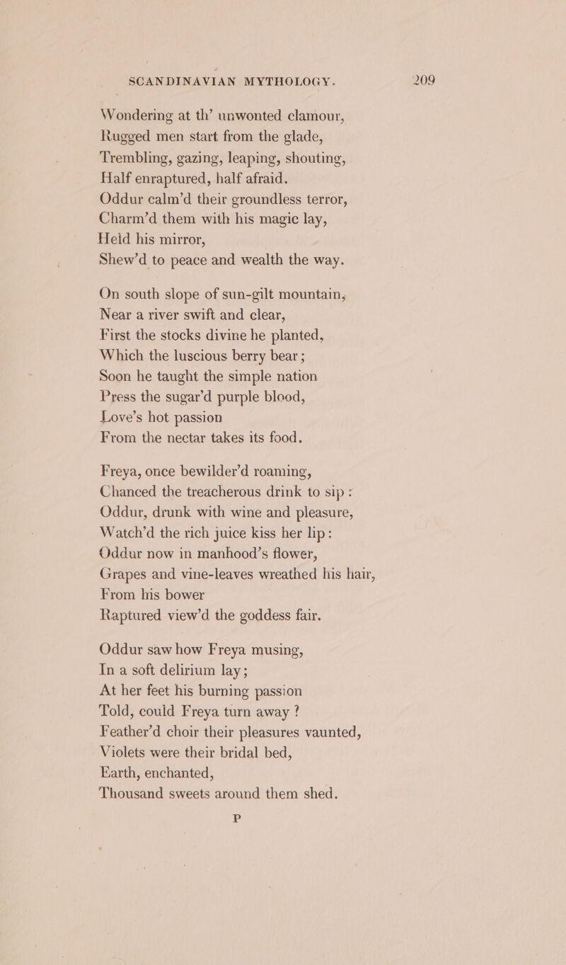 Wondering at th’ unwonted clamour, Rugged men start from the glade, Trembling, gazing, leaping, shouting, Half enraptured, half afraid. Oddur calm’d their groundless terror, Charm’d them with his magic lay, Heid his mirror, Shew’d to peace and wealth the way. On south slope of sun-gilt mountain, Near a river swift and clear, First the stocks divine he planted, Which the luscious berry bear ; Soon he taught the simple nation Press the sugar’d purple blood, Love’s hot passion Freya, once bewilder’d roaming, Chanced the treacherous drink to sip : Oddur, drunk with wine and pleasure, Watch’d the rich juice kiss her lip: Oddur now in manhood’s flower, Grapes and vine-leaves wreathed his hair, From his bower Raptured view’d the goddess fair. Oddur saw how Freya musing, In a soft delirium lay ; At her feet his burning passion Told, could Freya turn away ? Feather’d choir their pleasures vaunted, Violets were their bridal bed, Earth, enchanted, Thousand sweets around them shed. 12)