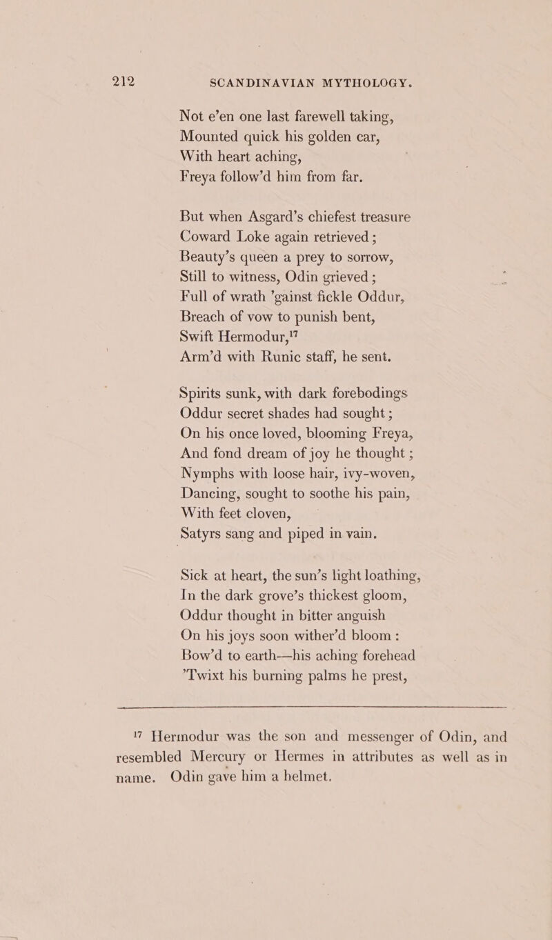 Not e’en one last farewell taking, Mounted quick his golden car, With heart aching, Freya follow’d him from far. But when Asgard’s chiefest treasure Coward Loke again retrieved ; Beauty’s queen a prey to sorrow, Still to witness, Odin grieved ; Full of wrath ’gainst fickle Oddur, Breach of vow to punish bent, Swift Hermodur,!” Arm’d with Runic staff, he sent. Spirits sunk, with dark forebodings Oddur secret shades had sought ; On his once loved, blooming Freya, And fond dream of joy he thought ; Nymphs with loose hair, ivy-woven, Dancing, sought to soothe his pain, With feet cloven, Satyrs sang and piped in vain. Sick at heart, the sun’s light loathing, In the dark grove’s thickest gloom, Oddur thought in bitter anguish On his joys soon wither’d bloom : Bow’d to earth——his aching forehead Twixt his burning palms he prest, 17 Hermodur was the son and messenger of Odin, and resembled Mercury or Hermes in attributes as well as in name. Odin gave him a helmet.