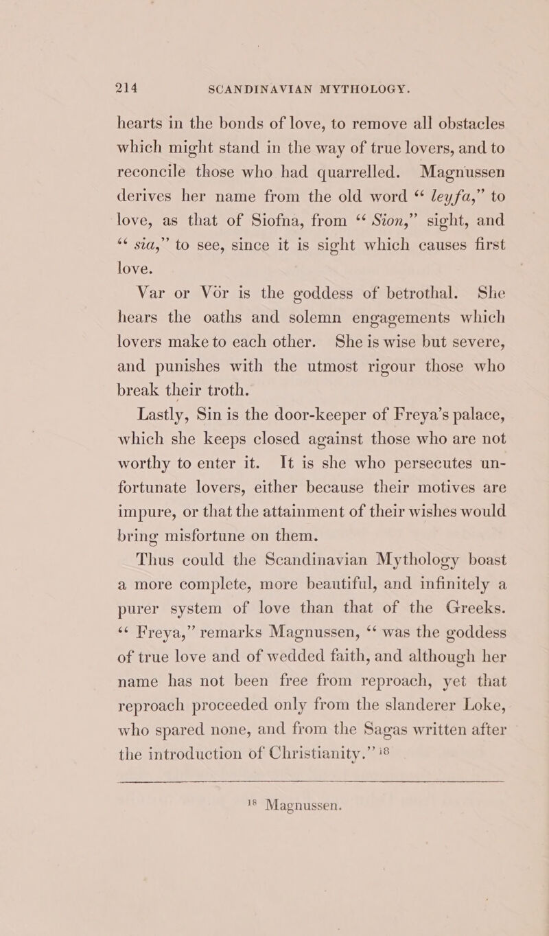 hearts in the bonds of love, to remove all obstacles which might stand in the way of true lovers, and to reconcile those who had quarrelled. Magnussen derives her name from the old word “ leyfa,” to love, as that of Siofna, from ‘* Sion,” sight, and ** sia,” to see, since it is sight which causes first love. Var or Vor is the goddess of betrothal. Sle hears the oaths and solemn engagements which lovers make to each other. She is wise but severe, and punishes with the utmost rigour those who break their troth. Lastly, Sin is the door-keeper of Freya’s palace, which she keeps closed against those who are not worthy to enter it. It is she who persecutes un- fortunate lovers, either because their motives are impure, or that the attainment of their wishes would bring misfortune on them. Thus could the Scandinavian Mythology boast a more complete, more beautiful, and infinitely a purer system of love than that of the Greeks. ‘¢ Freya,” remarks Magnussen, ‘‘ was the goddess of true love and of wedded faith, and although her name has not been free from reproach, yet that reproach proceeded only from the slanderer Loke, who spared none, and from the Sagas written after the introduction of Christianity.” ‘8