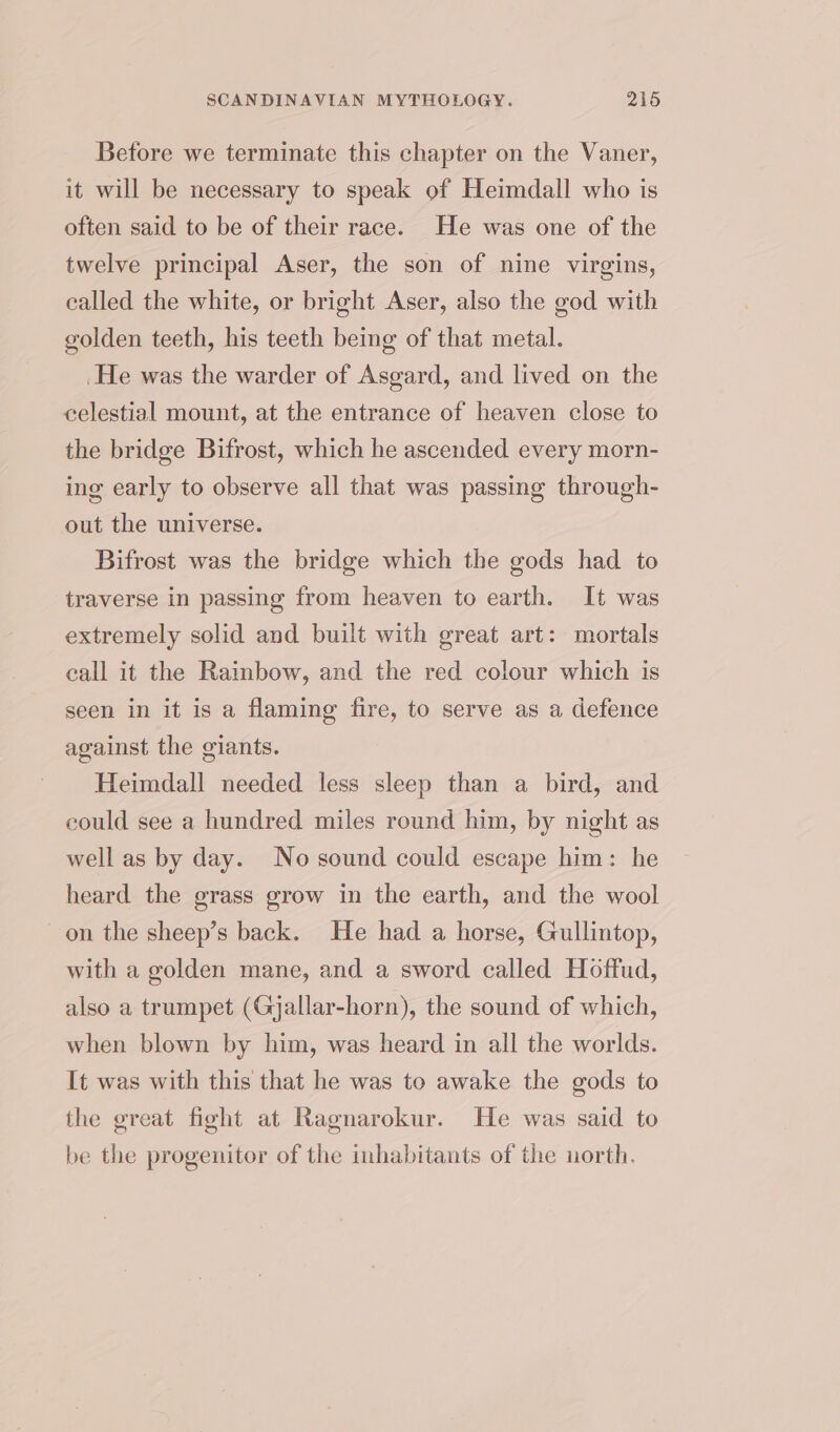 Betore we terminate this chapter on the Vaner, it will be necessary to speak of Heimdall who is often said to be of their race. He was one of the twelve principal Aser, the son of nine virgins, called the white, or bright Aser, also the god with golden teeth, his teeth being of that metal. He was the warder of Asgard, and lived on the celestial mount, at the entrance of heaven close to the bridge Bifrost, which he ascended every morn- ing early to observe all that was passing through- out the universe. Bifrost was the bridge which the gods had to traverse in passing from heaven to earth. It was extremely solid and built with great art: mortals call it the Rainbow, and the red colour which is seen in it is a flaming fire, to serve as a defence against the giants. Heimdall needed less sleep than a bird, and could see a hundred miles round him, by night as well as by day. No sound could escape him: he heard the grass grow in the earth, and the wool on the sheep’s back. He had a horse, Gullintop, with a golden mane, and a sword called Hoffud, also a trumpet (Gjallar-horn), the sound of which, when blown by him, was heard in all the worlds. It was with this that he was to awake the gods to the great fight at Ragnarokur. He was said to be the progenitor of the inhabitants of the north.