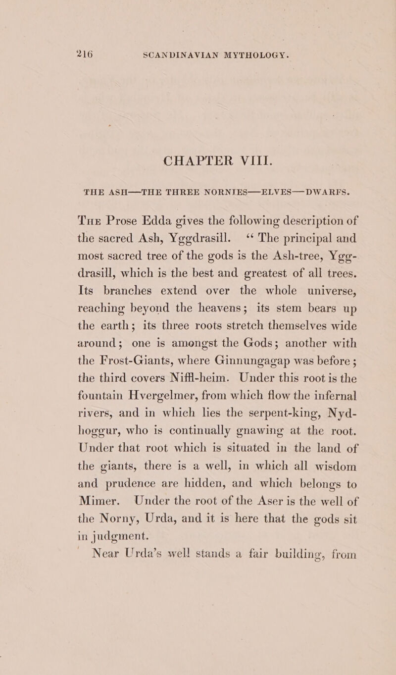 CHAPTER VIII. THE ASH—-THE THREE NORNIES—ELVES— DWARFS. Tur Prose Edda gives the following description of the sacred Ash, Yggdrasill. ‘‘ The principal and most sacred tree of the gods is the Ash-tree, Yge- drasill, which is the best and greatest of all trees. Its branches extend over the whole universe, reaching beyond the heavens; its stem bears up the earth; its three roots stretch themselves wide around; one is amongst the Gods; another with the Frost-Giants, where Ginnungagap was before ; the third covers Niff-heim. Under this root is the fountain Hvergelmer, from which flow the infernal rivers, and in which lies the serpent-king, Nyd- hogeur, who is continually gnawing at the root. Under that root which is situated in the land of the giants, there is a well, in which all wisdom and prudence are hidden, and which belongs to Mimer. Under the root of the Aser is the well of the Norny, Urda, and it is here that the gods sit in judgment. Near Urda’s well stands a fair building, from