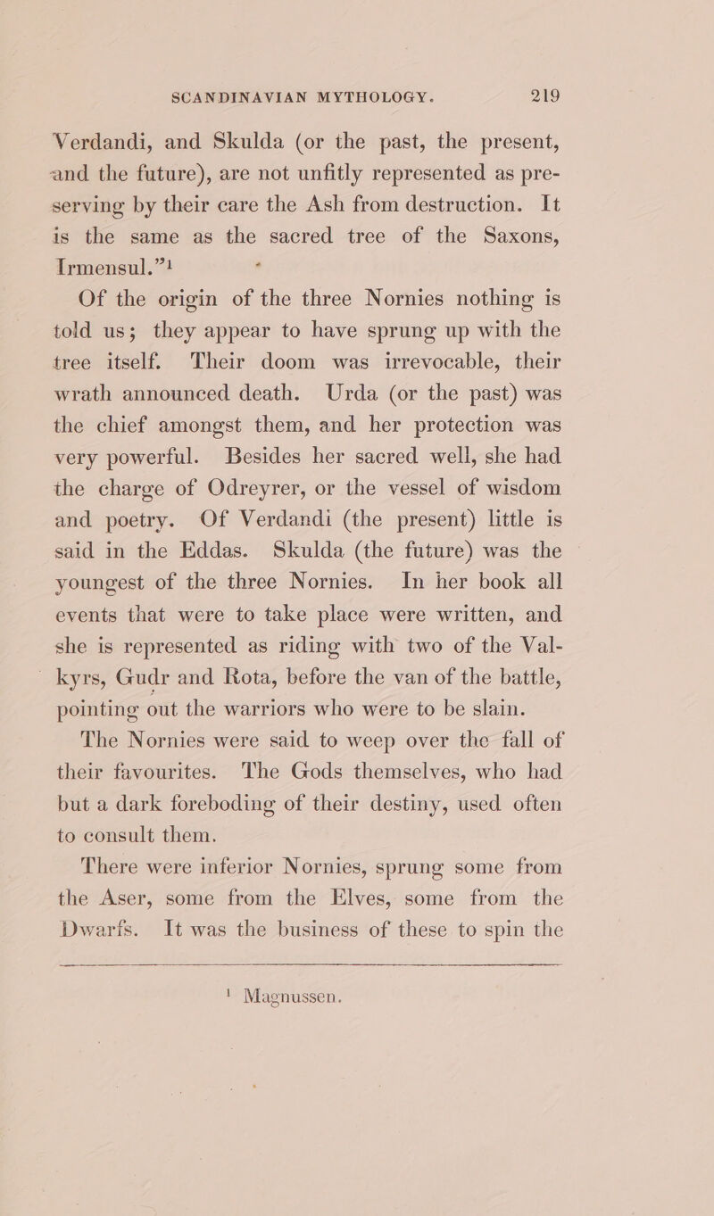 Verdandi, and Skulda (or the past, the present, and the future), are not unfitly represented as pre- serving by their care the Ash from destruction. It is the same as the sacred tree of the Saxons, Irmensul.”? Of the origin of the three Nornies nothing is told us; they appear to have sprung up with the tree itself. Their doom was irrevocable, their wrath announced death. Urda (or the past) was the chief amongst them, and her protection was very powerful. Besides her sacred well, she had the charge of Odreyrer, or the vessel of wisdom and poetry. Of Verdandi (the present) little is said in the Eddas. Skulda (the future) was the youngest of the three Nornies. In her book all events that were to take place were written, and she is represented as riding with two of the Val- _kyrs, Gudr and Rota, before the van of the battle, pointing out the warriors who were to be slain. The Nornies were said to weep over the fall of their favourites. The Gods themselves, who had but a dark foreboding of their destiny, used often to consult them. There were inferior Nornies, sprung some from the Aser, some from the Elves, some from the Dwarfs. It was the business of these to spin the