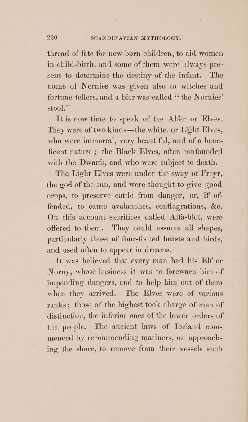 thread of fate for new-born children, to aid women in child-birth, and some of them were always pre- sent to determine the destiny of the infant. The name of Nornies was given also to witches and fortune-tellers, and a bier was called ‘‘ the Nornies’ stool.” It is now time to speak of the Alfer or Elves. They were of two kinds—the white, or Light Elves, who were immortal, very beautiful, and of a bene- ficent nature; the Black Elves, often confounded with the Dwarfs, and who were subject to death. The Light Elves were under the sway of Freyr, the god of the sun, and were thought to give good crops, to preserve cattle from danger, or, if of- fended, to cause avalanches, conflagrations, &amp;c. On this account sacrifices called Alfa-blot, were offered to them. They could assume all shapes, particularly those of four-footed beasts and birds, and used often to appear in dreams. It was believed that every man had his Elf or Norny, whose business it was to forewarn him of impending dangers, and to help him out of them when they arrived. The Elves were of various ranks; those of the highest took charge of men of distinction, the inferior ones of the lower orders of the people. The ancient laws of Iceland com- menced by recommending mariners, on approach- ing the shore, to remove from their vessels such