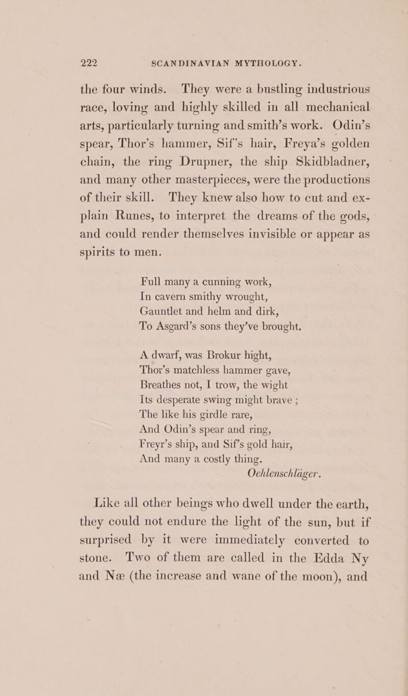 the four winds. They were a bustling industrious race, loving and highly skilled in all mechanical arts, particularly turning and smith’s work. Odin’s spear, Thor’s hammer, Sif’s hair, Freya’s golden chain, the ring Drupner, the ship Skidbladner, and many other masterpieces, were the productions of their skill. They knew also how to cut and ex- plain Runes, to interpret the dreams of the gods, and could render themselves invisible or appear as spirits to men. Full many a cunning work, In cavern smithy wrought, Gauntlet and helm and dirk, To Asgard’s sons they’ve brought. A dwarf, was Brokur hight, Thor’s matchless hammer gave, Breathes not, I trow, the wight Its desperate swing might brave ; The like his girdle rare, And Odin’s spear and ring, Freyr’s ship, and Sif’s gold hair, And many a costly thing. Oehlenschlager. Like all other beings who dwell under the earth, they could not endure the light of the sun, but if surprised by it were immediately converted to stone. Two of them are called in the Edda Ny and Ne (the increase and wane of the moon), and