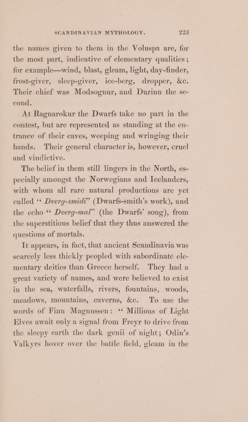the names given to them in the Voluspa are, for the most part, indicative of elementary qualities ; for example—wind, blast, gleam, light, day-finder, frost-giver, sleep-giver, ice-berg, dropper, &amp;c. Their chief was Modsognur, and Durinn the se- cond. At Ragnarokur the Dwarfs take no part in the contest, but are represented as standing at the en- trance of their caves, weeping and wringing their hands. Their general character is, however, cruel and vindictive. The belief in them still lingers in the North, es- pecially amongst the Norwegians and Icelanders, with whom all rare natural productions are yet called ‘* Dverg-smidi” (Dwarfs-smith’s work), and the echo ‘‘ Dverg-mal” (the Dwarfs’ song), from the superstitious belief that they thus answered the questions of mortals. It appears, in fact, that ancient Scandinavia was scarcely less thickly peopled with subordinate ele- mentary deities than Greece herself. They had a great variety of names, and were believed to exist in the sea, waterfalls, rivers, fountains, woods, meadows, mountains, caverns, &amp;c. To use the words of Finn Magnussen: ‘* Millions of Light Elves await only a signal from Freyr to drive from the sleepy earth the dark genii of night; Odin’s Valkyrs hover over the battle field, gleam in the