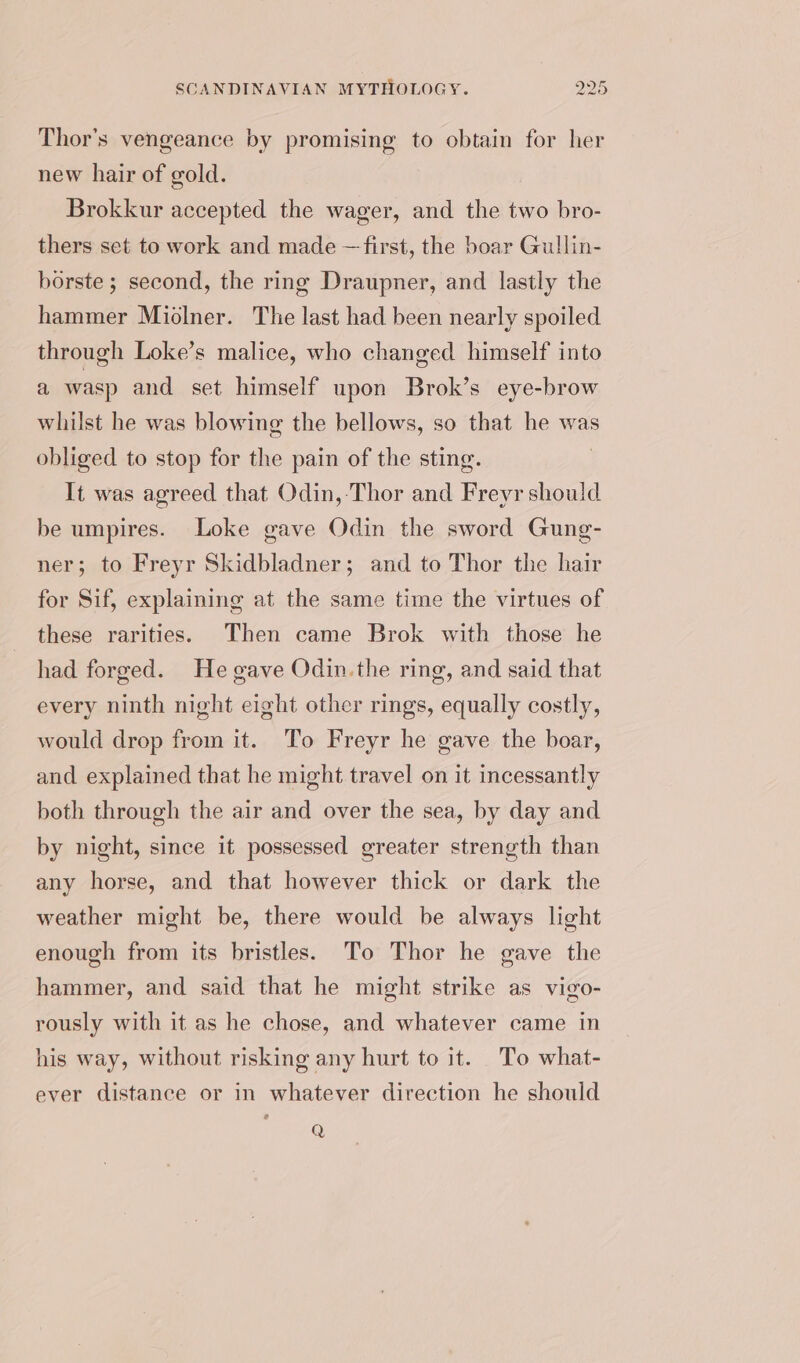 Thor’s vengeance by promising to obtain for her new hair of gold. Brokkur accepted the wager, and the two bro- thers set to work and made —first, the boar Gullin- borste ; second, the ring Draupner, and lastly the hammer Miolner. The last had been nearly spoiled through Loke’s malice, who changed himself into a wasp and set himself upon Brok’s eye-brow whilst he was blowing the bellows, so that he was obliged to stop for the pain of the sting. It was agreed that Odin, Thor and Freyr should be umpires. Loke gave Odin the sword Gung- ner; to Freyr Skidbladner; and to Thor the hair for Sif, explaining at the same time the virtues of these rarities. Then came Brok with those he had forged. He gave Odin. the ring, and said that every ninth night eight other rings, equally costly, would drop from it. To Freyr he gave the boar, and explained that he might travel on it incessantly both through the air and over the sea, by day and by night, since it possessed greater strength than any horse, and that however thick or dark the weather might be, there would be always light enough from its bristles. To Thor he gave the hammer, and said that he might strike as vigo- rously with it as he chose, and whatever came in his way, without risking any hurt to it. To what- ever distance or in whatever direction he should Q
