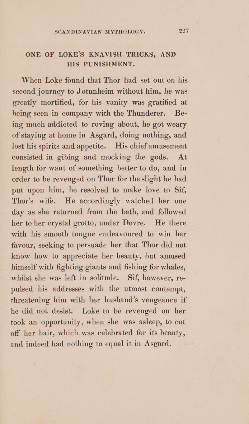 ONE OF LOKE’S KNAVISH TRICKS, AND HIS PUNISHMENT. When Loke found that Thor had set out on his second journey to Jotunheim without him, he was greatly mortified, for his vanity was gratified at being seen in company with the Thunderer. Be- ing much addicted to roving about, he got weary of staying at home in Asgard, doing nothing, and lost his spirits and appetite. His chief amusement consisted in gibing and mocking the gods. At length for want of something better to do, and in order to be revenged on Thor for the slight he had put upon him, he resolved to make love to Sif, Thor’s wife. He accordingly watched her one day as she returned from the bath, and followed her to her crystal grotto, under Dovre. He there with his smooth tongue endeavoured to win her favour, seeking to persuade her that Thor did not know how to appreciate her beauty, but amused himself with fighting giants and fishing for whales, whilst she was left in solitude. Sif, however, re- pulsed his addresses with the utmost contempt, threatening him with her husband’s vengeance if he did not desist. Loke to be revenged on her took an opportunity, when she was asleep, to cut off her hair, which was celebrated for its beauty, and indeed had nothing to equal it in Asgard.
