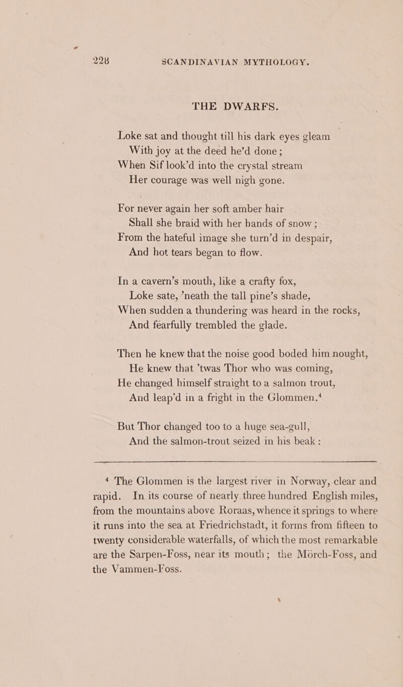 THE DWARES. Loke sat and thought till his dark eyes gleam With joy at the deed he’d done; When Sif look’d into the crystal stream Her courage was well nigh gone. For never again her soft amber hair Shall she braid with her bands of snow ; From the hateful image she turn’d in despair, And hot tears began to flow. In a cavern’s mouth, like a crafty fox, Loke sate, ’neath the tall pine’s shade, When sudden a thundering was heard in the rocks, And fearfully trembled the glade. Then he knew that the noise good boded him nought, He knew that ’twas Thor who was coming, He changed himself straight to a salmon trout, And leap’d in a fright in the Glommen.* But Thor changed too to a huge sea-gull, And the salmon-trout seized in his beak : 4 The Glommen is the largest river in Norway,.clear and rapid. In its course of nearly three hundred English miles, from the mountains above Roraas, whence it springs to where it runs into the sea at Friedrichstadt, it forms from fifteen to twenty considerable waterfalls, of which the most remarkable are the Sarpen-Foss, near its mouth; the Morch-Foss, and the Vammen-l’oss.