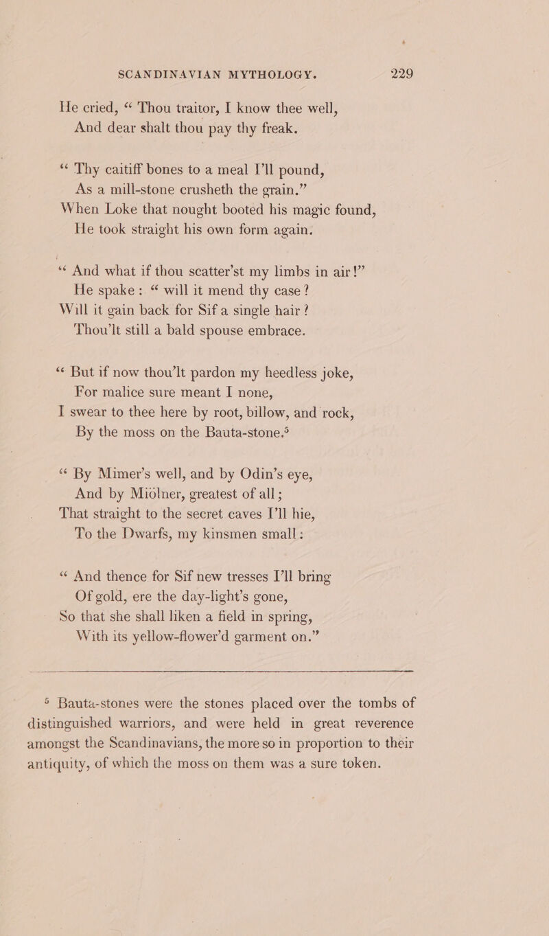 He cried, “ Thou traitor, I know thee well, And dear shalt thou pay thy freak. “¢ Thy caitiff bones to a meal [ll pound, As a mill-stone crusheth the grain.” When Loke that nought booted his magic found, He took straight his own form again. ‘¢ And what if thou scatter’st my limbs in air!” He spake: “ will it mend thy case? Will it gain back for Sif a single hair? Thou’lt still a bald spouse embrace. “« But if now thou’lt pardon my heedless joke, For malice sure meant I none, I swear to thee here by root, billow, and rock, By the moss on the Bauta-stone.® “¢ By Mimer’s well, and by Odin’s eye, And by Miolner, greatest of all ; That straight to the secret caves I'll hie, To the Dwarfs, my kinsmen small : “¢ And thence for Sif new tresses I’ll bring Of gold, ere the day-light’s gone, So that she shall liken a field in spring, With its yellow-flower’d garment on.” 5 Bauta-stones were the stones placed over the tombs of distinguished warriors, and were held in great reverence amongst the Scandinavians, the more so in proportion to their antiquity, of which the moss on them was a sure token.