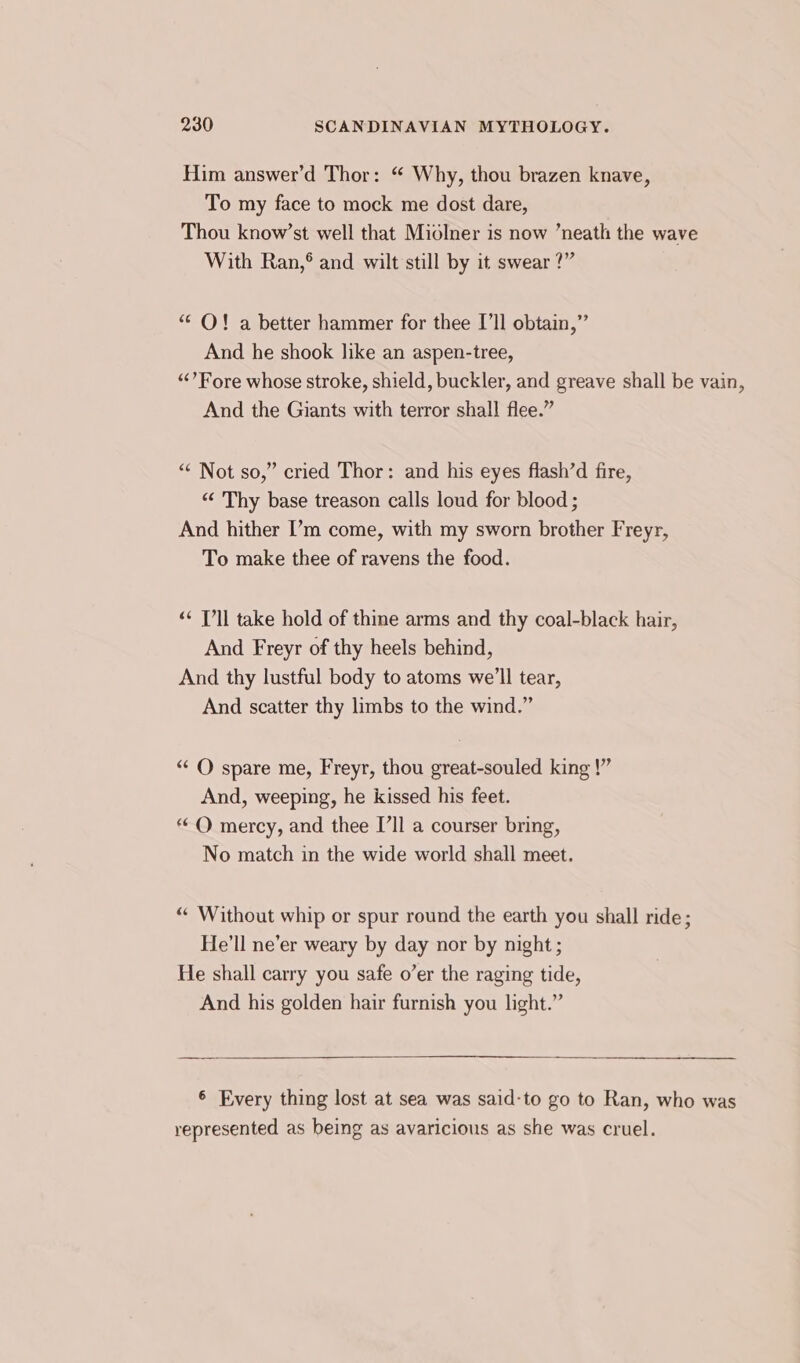 Him answer’d Thor: “ Why, thou brazen knave, To my face to mock me dost dare, Thou know’st well that Miolner is now ’neath the wave With Ran,® and wilt still by it swear ?” “ O! a better hammer for thee I’ll obtain,” And he shook like an aspen-tree, ‘“‘’ Fore whose stroke, shield, buckler, and greave shall be vain, And the Giants with terror shall flee.” ““ Not so,” cried Thor: and his eyes flash’d fire, “&lt; Thy base treason calls loud for blood ; And hither ’'m come, with my sworn brother Freyr, To make thee of ravens the food. ‘¢ T’ll take hold of thine arms and thy coal-black hair, And Freyr of thy heels behind, And thy lustful body to atoms we'll tear, And scatter thy limbs to the wind.” “‘ O spare me, Freyr, thou great-souled king !”’ And, weeping, he kissed his feet. “O mercy, and thee I’ll a courser bring, No match in the wide world shall meet. “ Without whip or spur round the earth you shall ride; He'll ne’er weary by day nor by night ; He shall carry you safe o’er the raging tide, And his golden hair furnish you light.” 6 Every thing lost at sea was said-to go to Ran, who was represented as being as avaricious as she was cruel.
