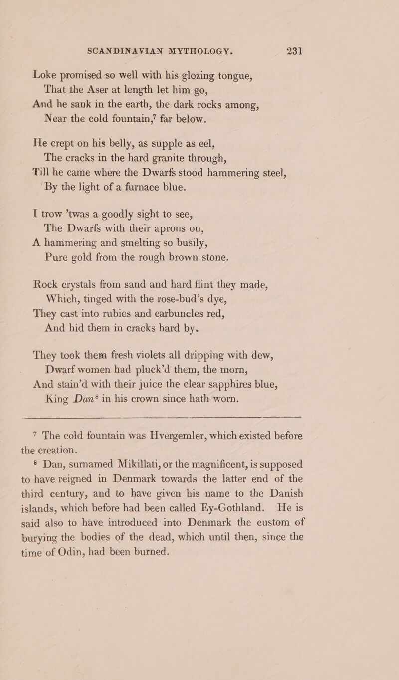 Loke promised so well with his glozing tongue, That the Aser at length let him go, And he sank in the earth, the dark rocks among, Near the cold fountain,’ far below. He crept on his belly, as supple as eel, The cracks in the hard granite through, Till he came where the Dwarfs stood hammering steel, By the light of a furnace blue. I trow ’twas a goodly sight to see, The Dwarfs with their aprons on, A hammering and smelting so busily, Pure gold from the rough brown stone. Rock crystals from sand and hard flint they made, Which, tinged with the rose-bud’s dye, They cast into rubies and carbuncles red, And hid them in cracks hard by. They took them fresh violets all dripping with dew, Dwarf women had pluck’d them, the morn, And stain’d with their juice the clear sapphires blue, King Dan® in his crown since hath worn. 7 The cold fountain was Hvergemler, which existed before the creation. § Dan, surnamed Mikillati, or the magnificent, is supposed to have reigned in Denmark towards the latter end of the third century, and to have given his name to the Danish islands, which before had been called Ey-Gothland. He is said also to have introduced into Denmark the custom of burying the bodies of the dead, which until then, since the time of Odin, had been burned.