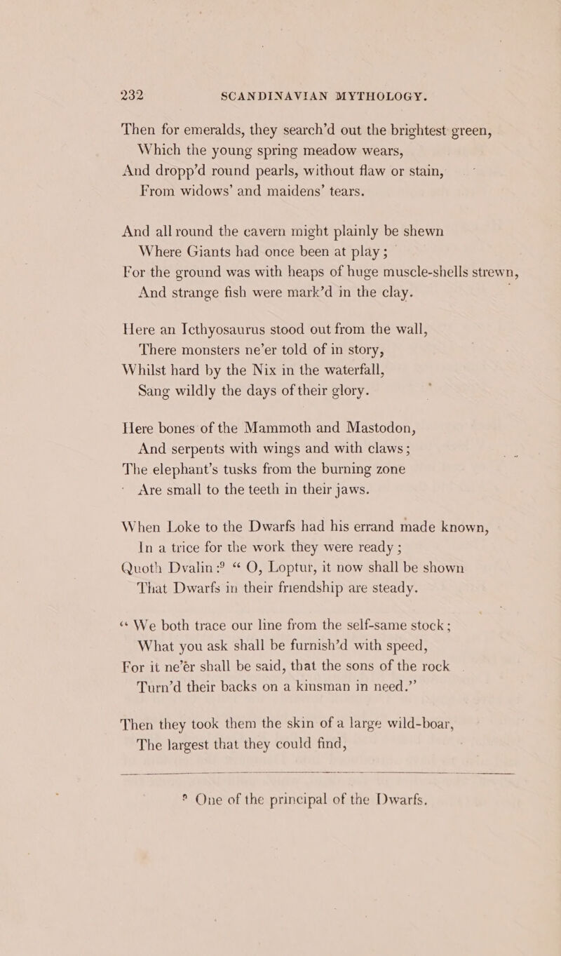 Then for emeralds, they search’d out the brightest green, Which the young spring meadow wears, And dropp’d round pearls, without flaw or stain, From widows’ and maidens’ tears. And all round the cavern might plainly be shewn Where Giants had once been at play ; For the ground was with heaps of huge muscle-shells strewn, And strange fish were mark’d in the clay. Here an Icthyosaurus stood out from the wall, There monsters ne’er told of in story, Whilst hard by the Nix in the waterfall, Sang wildly the days of their glory. Here bones of the Mammoth and Mastodon, And serpents with wings and with claws ; The elephant’s tusks from the burning zone Are small to the teeth in their jaws. When Loke to the Dwarfs had his errand made known, In a trice for the work they were ready ; Quoth Dvalin:? “ O, Loptur, it now shall be shown That Dwarfs in their friendship are steady. &lt;¢ We both trace our line from the self-same stock ; What you ask shall be furnish’d with speed, For it ne’ér shall be said, that the sons of the rock | Turn’d their backs on a kinsman in need.”’ Then they took them the skin of a large wild-boar, The largest that they could find, ° One of the principal of the Dwarfs.
