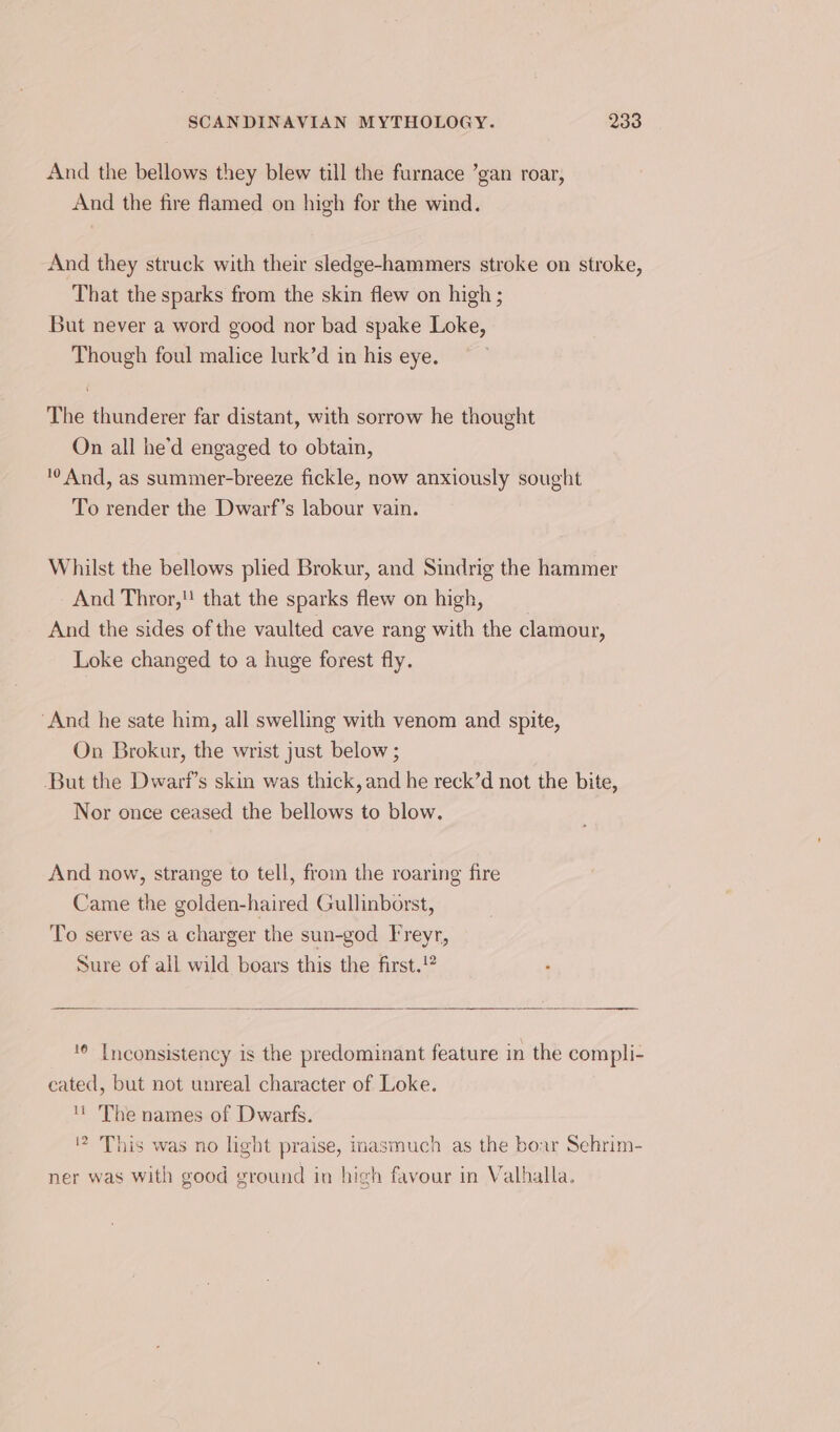 And the bellows they blew till the furnace ’gan roar, And the fire flamed on high for the wind. And they struck with their sledge-hammers stroke on stroke, That the sparks from the skin flew on high ; But never a word good nor bad spake Loke, Though foul malice lurk’d in his eye. The thunderer far distant, with sorrow he thought On all he'd engaged to obtain, 0 And, as summer-breeze fickle, now anxiously sought To render the Dwarf’s labour vain. Whilst the bellows plied Brokur, and Sindrig the hammer And Thror, that the sparks flew on high, And the sides of the vaulted cave rang with the clamour, Loke changed to a huge forest fly. ‘And he sate him, all swelling with venom and spite, On Brokur, the wrist just below ; But the Dwart’s skin was thick, and he reck’d not the bite, Nor once ceased the bellows to blow. And now, strange to tell, from the roaring fire Came the golden-haired Gullinborst, To serve as a charger the sun-god Freyr, Sure of all wild boars this the first.!® ‘© Inconsistency is the predominant feature in the compli- cated, but not unreal character of Loke. The names of Dwarfs. 2 This was no light praise, inasmuch as the boar Sehrim- ner was with good ground in high favour in Valhalla.