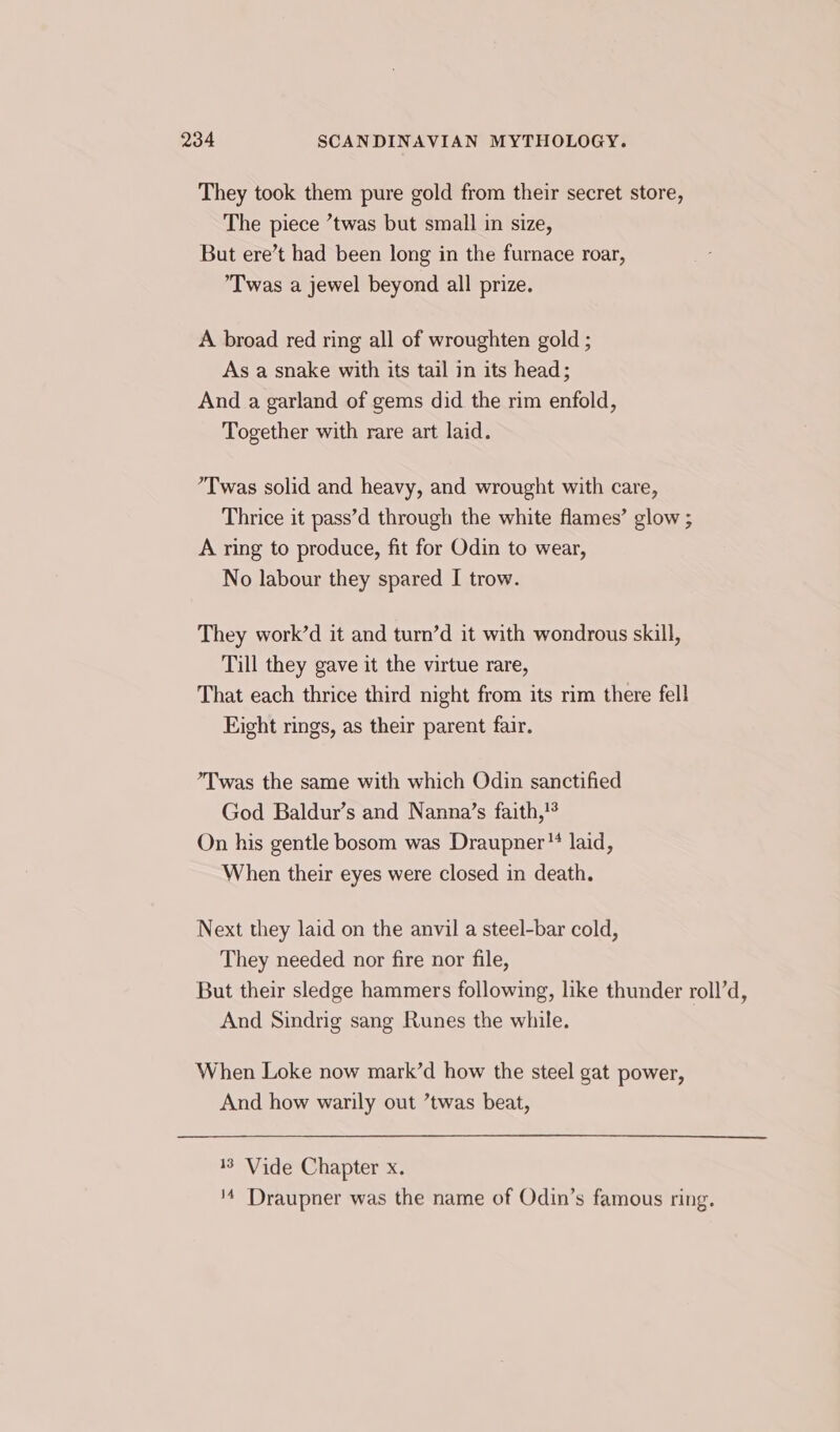 They took them pure gold from their secret store, The piece ’twas but small in size, But ere’t had been long in the furnace roar, Twas a jewel beyond all prize. A broad red ring all of wroughten gold ; As a snake with its tail in its head; And a garland of gems did the rim enfold, Together with rare art laid. ’Twas solid and heavy, and wrought with care, Thrice it pass’d through the white flames’ glow ; A ring to produce, fit for Odin to wear, No labour they spared I trow. They work’d it and turn’d it with wondrous skill, Till they gave it the virtue rare, That each thrice third night from its rim there fell Eight rings, as their parent fair. ’Twas the same with which Odin sanctified God Baldur’s and Nanna’s faith,!° On his gentle bosom was Draupner™ laid, When their eyes were closed in death. Next they laid on the anvil a steel-bar cold, They needed nor fire nor file, But their sledge hammers following, like thunder roll’d, And Sindrig sang Runes the while. When Loke now mark’d how the steel gat power, And how warily out ’twas beat, 13 Vide Chapter x. '4 Draupner was the name of Odin’s famous ring.