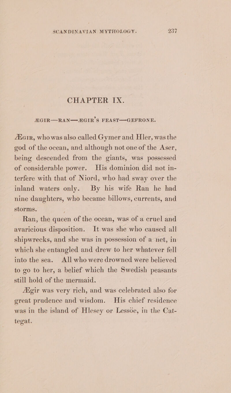 CHAPTER IX. EGIR—RAN—ZGIR’S FEAST—GEFRONE. Aiair, whowas also called Gymer and Hler, was the god of the ocean, and although not one of the Aser, being descended from the giants, was possessed of considerable power. His dominion did not in- terfere with that of Niord, who had sway over the inland waters only. By his wife Ran he had nine daughters, who became billows, currents, and storms. ; Ran, the queen of the ocean, was of a cruel and avaricious disposition. It was she who caused all shipwrecks, and she was in possession of a net, in which she entangled and drew to her whatever fell into the sea. All who were drowned were believed to go to her, a belief which the Swedish peasants still hold of the mermaid. Aigir was very rich, and was celebrated also for great prudence and wisdom. His chief residence was in the island of Hlesey or Lessoe, in the Cat- tegat.