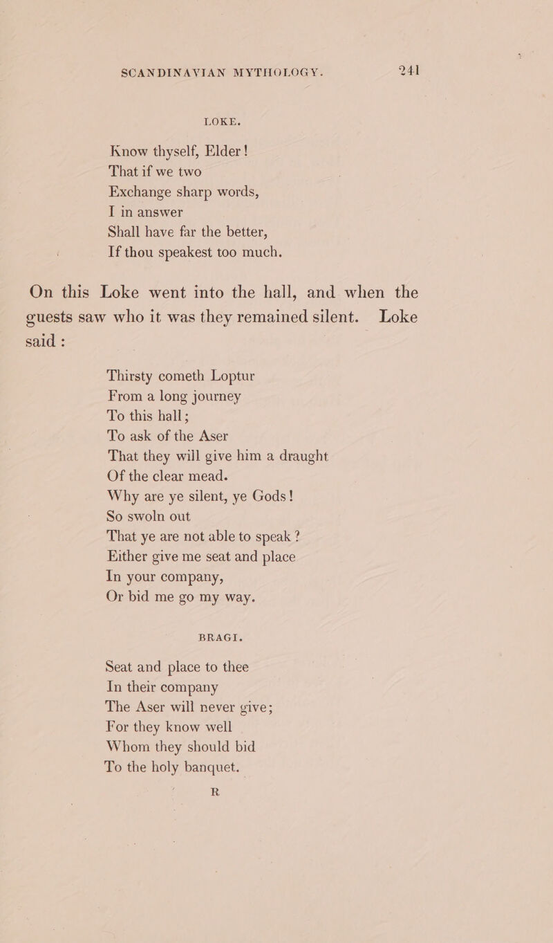 LOKE. Know thyself, Elder ! That if we two Exchange sharp words, I in answer Shall have far the better, If thou speakest too much. said : Thirsty cometh Loptur From a long journey To this hall; To ask of the Aser That they will give him a draught Of the clear mead. Why are ye silent, ye Gods! So swoln out That ye are not able to speak ? Either give me seat and place In your company, Or bid me go my way. BRAGI. Seat and. place to thee In their company The Aser will never give; For they know well Whom they should bid To the holy banquet. R