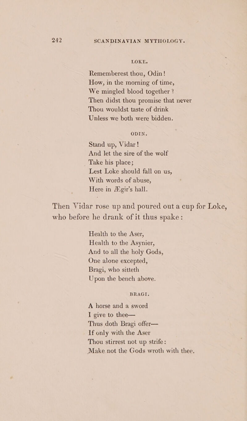 LOKE. Rememberest thou, Odin! How, in the morning of time, We mingled blood together ? Then didst thou promise that never Thou wouldst taste of drink Unless we both were bidden. ODIN. Stand up, Vidar! And let the sire of the wolf Take his place; Lest Loke should fall on us, With words of abuse, Here in Atgir’s hall. Then Vidar rose up and poured out a cup for Loke, who before he drank of it thus spake: Health to the Aser, Health to the Asynier, And to all the holy Gods, One alone excepted, Bragi, who sitteth Upon the bench above. BRAGI. A horse and a sword I give to thee— Thus doth Bragi offer— If only with the Aser Thou stirrest not up strife : Make not the Gods wroth with thee.