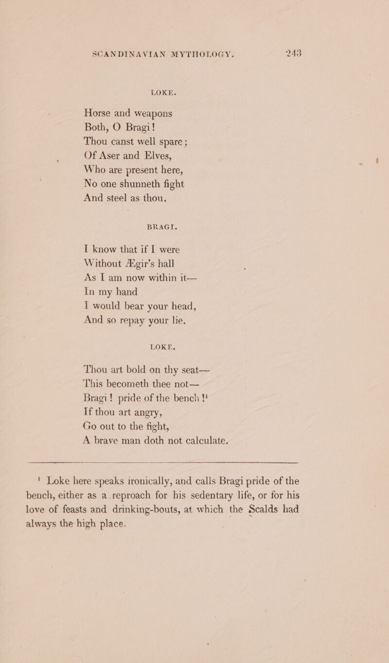 LOKE. Horse and weapons Both, O Bragi! Thou canst well spare ; Of Aser and Elves, Who are present here, No one shunneth fight And steel as thou. BRAGI. I know that if I were Without A°gir’s hall As I am now within it— In my hand T would bear your head, And so repay your lie. LOKE. Thou art bold on thy seat— This becometh thee not— Bragi! pride of the bench !! If thou art angry, Go out to the fight, A brave man doth not calculate. ' Loke here speaks ironically, and calls Bragi pride of the bench, either as a reproach for his sedentary life, or for his love of feasts and drinking-bouts, at which the Scalds had always the high place.