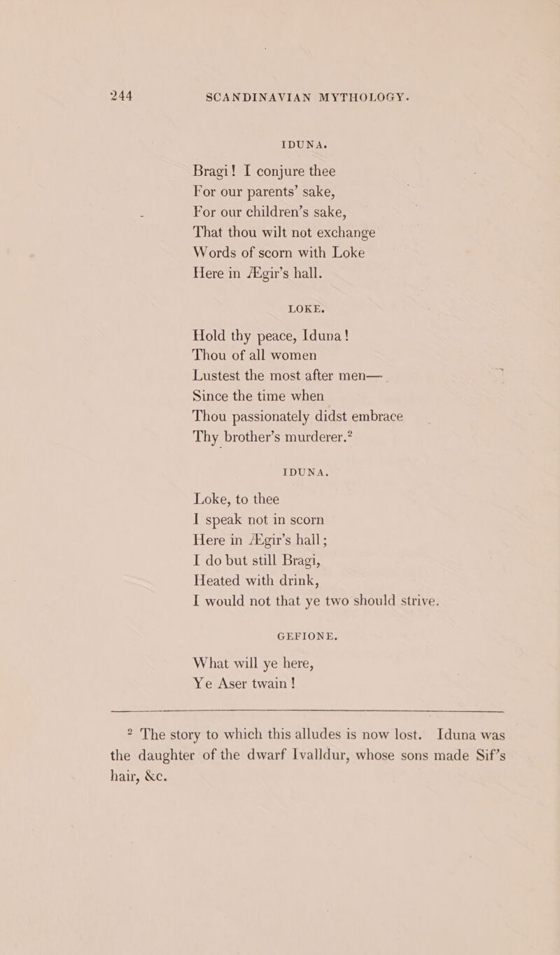 IDUNA. Bragi! I conjure thee For our parents’ sake, . For our children’s sake, That thou wilt not exchange Words of scorn with Loke Here in /Mgir’s hall. LOKE. Hold thy peace, Iduna! Thou of all women Lustest the most after men—_ Since the time when Thou passionately didst embrace Thy brother’s murderer.” IDUNA. Loke, to thee I speak not in scorn Here in /Agir’s hail ; I do but still Bragi, Heated with drink, I would not that ye two should strive. GEFIONE. What will ye here, Ye Aser twain! * The story to which this alludes is now lost. Iduna was the daughter of the dwarf Ivalldur, whose sons made Sif’s hair, &amp;c.