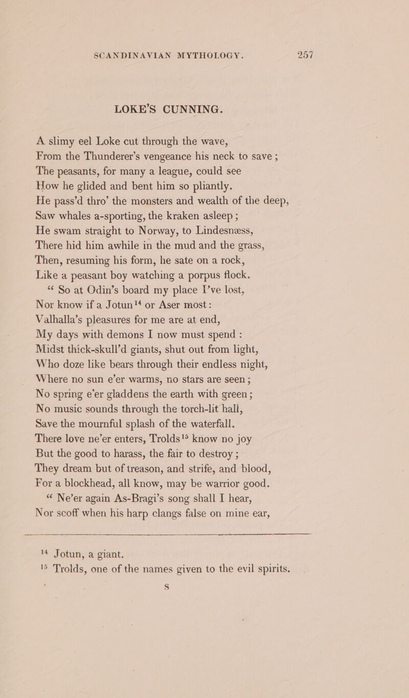 LOKE’S CUNNING. A slimy eel Loke cut through the wave, From the Thunderer’s vengeance his neck to save ; The peasants, for many a league, could see How he glided and bent him so pliantly. He pass’d thro’ the monsters and wealth of the deep, Saw whales a-sporting, the kraken asleep ; He swam straight to Norway, to Lindesness, There hid him awhile in the mud and the grass, Then, resuming his form, he sate on a rock, Like a peasant boy watching a porpus flock. *¢ So at Odin’s board my place I’ve lost, Nor know if a Jotun or Aser most : Valhalla’s pleasures for me are at end, My days with demons I now must spend : Midst thick-skull’d giants, shut out from light, Who doze like bears through their endless night, Where no sun e’er warms, no stars are seen ; No spring e’er gladdens the earth with green ; No music sounds through the torch-lit hall, Save the mournful splash of the waterfall. There love ne’er enters, Trolds!&gt; know no joy But the good to harass, the fair to destroy ; They dream but of treason, and strife, and blood, For a blockhead, all know, may be warrior good. “ Ne’er again As-Bragi’s song shall I hear, Nor scoff when his harp clangs false on mine ear, 14 Jotun, a giant. '5 Trolds, one of the names given to the evil spirits. Ss