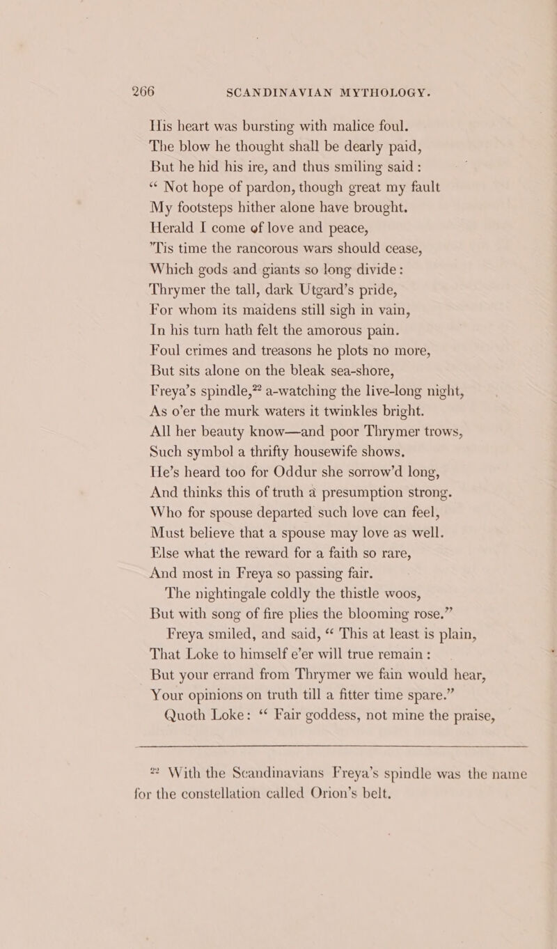 His heart was bursting with malice foul. The blow he thought shall be dearly paid, But he hid his ire, and thus smiling said : ‘“* Not hope of pardon, though great my fault My footsteps hither alone have brought. Herald I come of love and peace, Tis time the rancorous wars should cease, Which gods and giants so long divide: Thrymer the tall, dark Utgard’s pride, For whom its maidens still sigh in vain, In his turn hath felt the amorous pain. Foul crimes and treasons he plots no more, But sits alone on the bleak sea-shore, Freya’s spindle,” a-watching the live-long night, As o’er the murk waters it twinkles bright. All her beauty know—and poor Thrymer trows, Such symbol a thrifty housewife shows. He’s heard too for Oddur she sorrow’d long, And thinks this of truth a presumption strong. Who for spouse departed such love can feel, Must believe that a spouse may love as well. Else what the reward for a faith so rare, And most in Freya so passing fair. The nightingale coldly the thistle woos, But with song of fire plies the blooming rose.” Freya smiled, and said, ‘ This at least is plain, That Loke to himself e’er will true remain : But your errand from Thrymer we fain would hear, Your opinions on truth till a fitter time spare.” Quoth Loke: ‘ Fair goddess, not mine the praise, * With the Scandinavians Freya’s spindle was the name for the constellation called Orion’s belt.