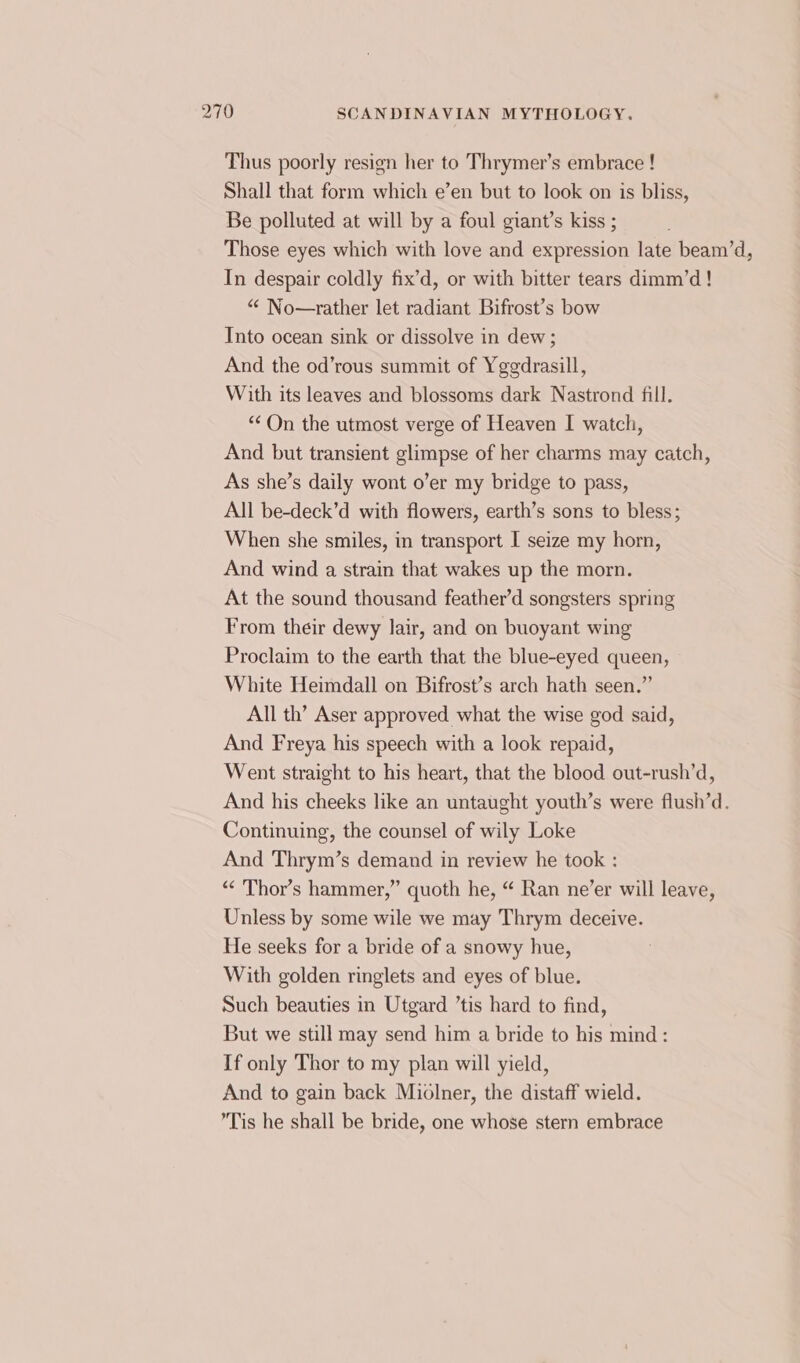 Thus poorly resign her to Thrymer’s embrace ! Shall that form which e’en but to look on is bliss, Be polluted at will by a foul giant’s kiss ; Those eyes which with love and expression late beam’d, In despair coldly fix’d, or with bitter tears dimm’d! “ No—rather let radiant Bifrost’s bow Into ocean sink or dissolve in dew; And the od’rous summit of Yggdrasill, With its leaves and blossoms dark Nastrond fill. “¢On the utmost verge of Heaven I watch, And but transient glimpse of her charms may catch, As she’s daily wont o’er my bridge to pass, All be-deck’d with flowers, earth’s sons to bless; When she smiles, in transport I seize my horn, And wind a strain that wakes up the morn. At the sound thousand feather’d songsters spring From their dewy lair, and on buoyant wing Proclaim to the earth that the blue-eyed queen, White Heimdall on Bifrost’s arch hath seen.” All th’ Aser approved what the wise god said, And Freya his speech with a look repaid, Went straight to his heart, that the blood out-rush’d, And his cheeks like an untaught youth’s were flush’d. Continuing, the counsel of wily Loke And Thrym’s demand in review he took : “&lt; Thor’s hammer,” quoth he, “ Ran ne’er will leave, Unless by some wile we may Thrym deceive. He seeks for a bride of a snowy hue, With golden ringlets and eyes of blue. Such beauties in Utgard ’tis hard to find, But we still may send him a bride to his mind: If only Thor to my plan will yield, And to gain back Miolner, the distaff wield. Tis he shall be bride, one whose stern embrace