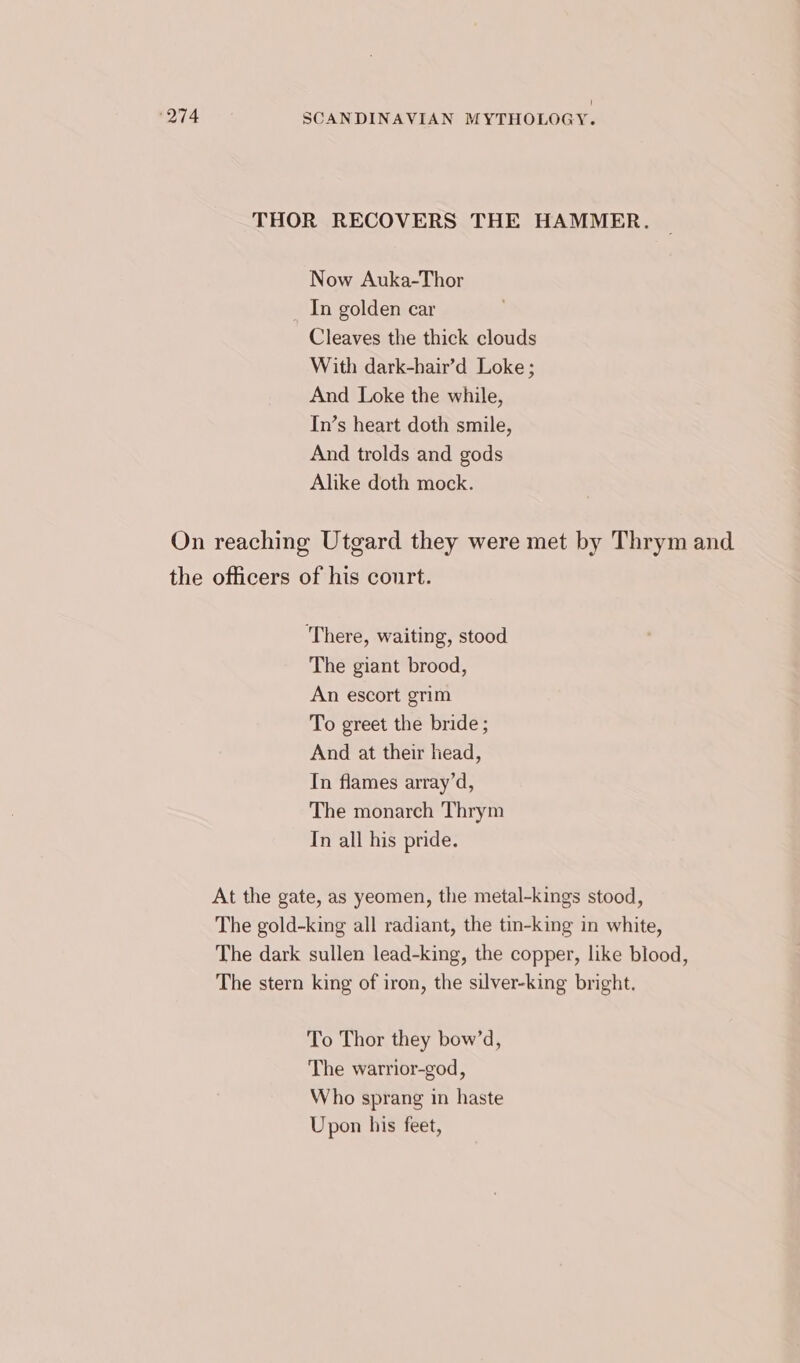 THOR RECOVERS THE HAMMER. Now Auka-Thor In golden car Cleaves the thick clouds With dark-hair’d Loke; And Loke the while, In’s heart doth smile, And trolds and gods Alike doth mock. On reaching Utgard they were met by Thrym and the officers of his court. ‘There, waiting, stood The giant brood, An escort grim To greet the bride ; And at their head, In flames array’d, The monarch Thrym Tn all his pride. At the gate, as yeomen, the metal-kings stood, The gold-king all radiant, the tin-king in white, The dark sullen lead-king, the copper, like blood, The stern king of iron, the silver-king bright. To Thor they bow’d, The warrior-god, Who sprang in haste Upon his feet,
