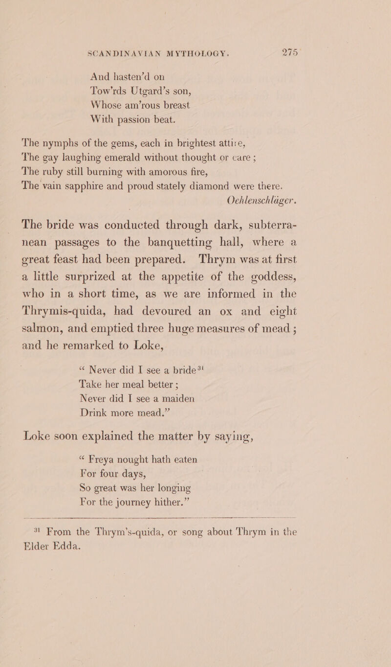 And hasten’d on Tow’rds Utgard’s son, Whose am’rous breast With passion beat. The nymphs of the gems, each in brightest attire, The gay laughing emerald without thought or care ; The ruby still burning with amorous fire, The vain sapphire and proud stately diamond were there. Oehlenschlager. The bride was conducted through dark, subterra- nean passages to the banquetting hall, where a great feast had been prepared. Thrym was at first a little surprized at the appetite of the goddess, who in a short time, as we are informed in the Thrymis-quida, had devoured an ox and eight salmon, and emptied three huge measures of mead ; and he remarked to Loke, “¢ Never did I see a bride*! Take her meal better ; Never did I see a maiden Drink more mead.” Loke soon explained the matter by saying, “ Freya nought hath eaten For four days, So great was her longing For the journey hither.” 31 From the Thrym’s-quida, or song about Thrym in the Elder Edda.