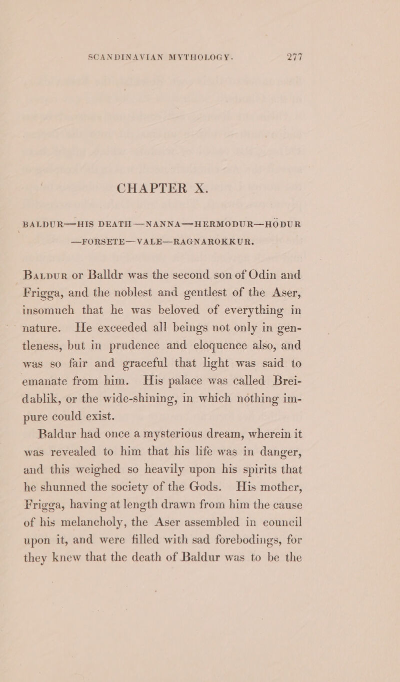 CHAPTER X. BALDUR—HIS DEATH —NANNA—HERMODUR—HODUR —FORSETE— VALE—RAGNAROKKUR. Baxpur or Balldr was the second son of Odin and Frigga, and the noblest and gentlest of the Aser, insomuch that he was beloved of everything in nature. He exceeded all beings not only in gen- tleness, but in prudence and eloquence also, and was so fair and graceful that light was said to emanate from him. His palace was called Brei- dablik, or the wide-shining, in which nothing im- pure could exist. Baldur had once a mysterious dream, wherein it was revealed to him that his life was in danger, and this weighed so heavily upon his spirits that he shunned the society of the Gods. His mother, Frigga, having at length drawn from him the cause of his melancholy, the Aser assembled in council upon it, and were filled with sad forebodings, for they knew that the death of Baldur was to be the