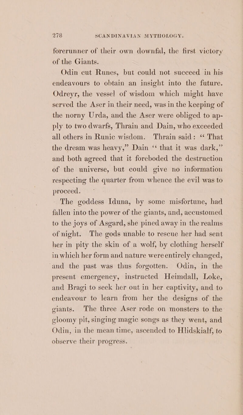 forerunner of their own downfal, the first victory of the Giants. Odin cut Runes, but could not succeed in his endeavours to obtain an insight into the future. Odreyr, the vessel of wisdom which might have served the Aser in their need, was in the keeping of the norny Urda, and the Aser were obliged to ap- ply to two dwarfs, Thrain and Dain, who exceeded all others in Runic wisdom. Thrain said: ‘* That the dream was heavy,” Dain ‘‘ that it was dark,” and both agreed that it foreboded the destruction of the universe, but could give no information respecting the quarter from whence the evil was to proceed, The goddess Iduna, by some misfortune, had fallen into the power of the giants, and, accustomed to the joys of Asgard, she pined away in the realms of night. The gods unable to rescue her had sent her in pity the skin of a wolf, by clothing herself in which her form and nature were entirely changed, and the past was thus forgotten. Odin, in the present emergency, instructed Heimdall, Loke, and Bragi to seek her out in her captivity, and to endeavour to learn from her the designs of the giants. The three Aser rode on monsters to the gloomy pit, singing magic songs as they went, and Odin, in the mean time, ascended to Hlidskialf, to observe their progress.