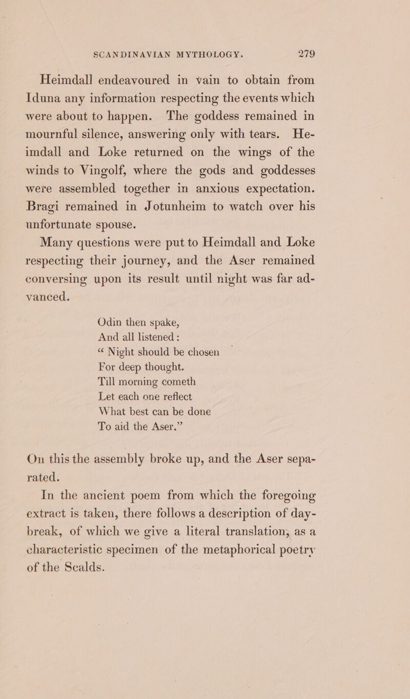 Heimdall endeavoured in vain to obtain from Iduna any information respecting the events which were about to happen. The goddess remained in mournful silence, answering only with tears. He- imdall and Loke returned on the wings of the winds to Vingolf, where the gods and goddesses were assembled together in anxious expectation. Bragi remained in Jotunheim to watch over his unfortunate spouse. Many questions were put to Heimdall and Loke respecting their journey, and the Aser remained conversing upon its result until night was far ad- vanced. Odin then spake, And all listened : “‘ Night should be chosen For deep thought. Till morning cometh Let each one reflect What best can be done To aid the Aser.” On this the assembly broke up, and the Aser sepa- rated. In the ancient poem from which the foregoing extract is taken, there follows a description of day- break, of which we give a literal translation, as a characteristic specimen of the metaphorical poetry of the Scalds.