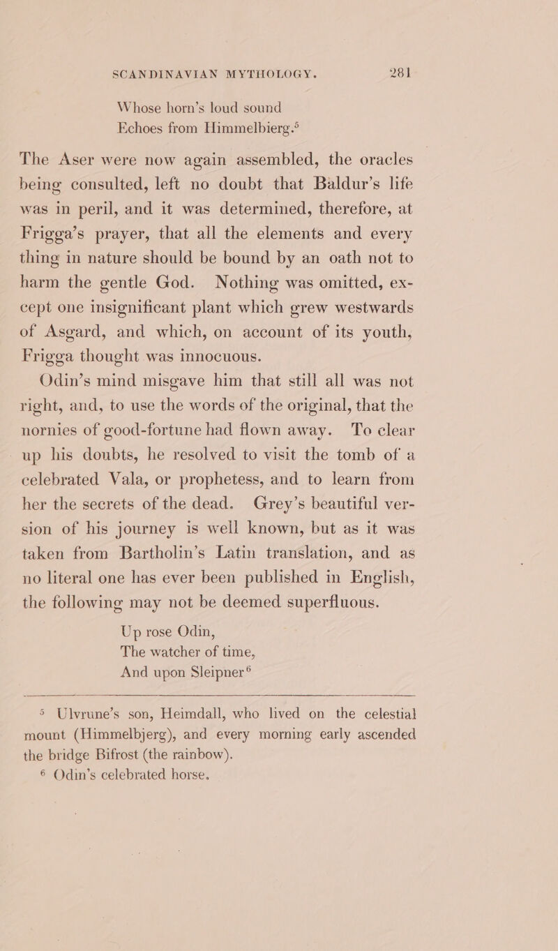 Whose horn’s loud sound Echoes from Himmelbierg.? The Aser were now again assembled, the oracles being consulted, left no doubt that Baldur’s life was in peril, and it was determined, therefore, at Frigga’s prayer, that all the elements and every thing in nature should be bound by an oath not to harm the gentle God. Nothing was omitted, ex- cept one insignificant plant which grew westwards of Asgard, and which, on account of its youth, Frigga thought was innocuous. Odin’s mind misgave him that still all was not right, and, to use the words of the original, that the nornies of good-fortune had flown away. To clear up his doubts, he resolved to visit the tomb of a celebrated Vala, or prophetess, and to learn from her the secrets of the dead. Grey’s beautiful ver- sion of his journey is well known, but as it was taken from Bartholin’s Latin translation, and as no literal one has ever been published in English, the following may not be deemed superfluous. Up rose Odin, The watcher of time, And upon Sleipner® 5 Ulvrune’s son, Heimdall, who lived on the celestial mount (Himmelbjerg), and every morning early ascended the bridge Bifrost (the rainbow). 6 Odin’s celebrated horse.