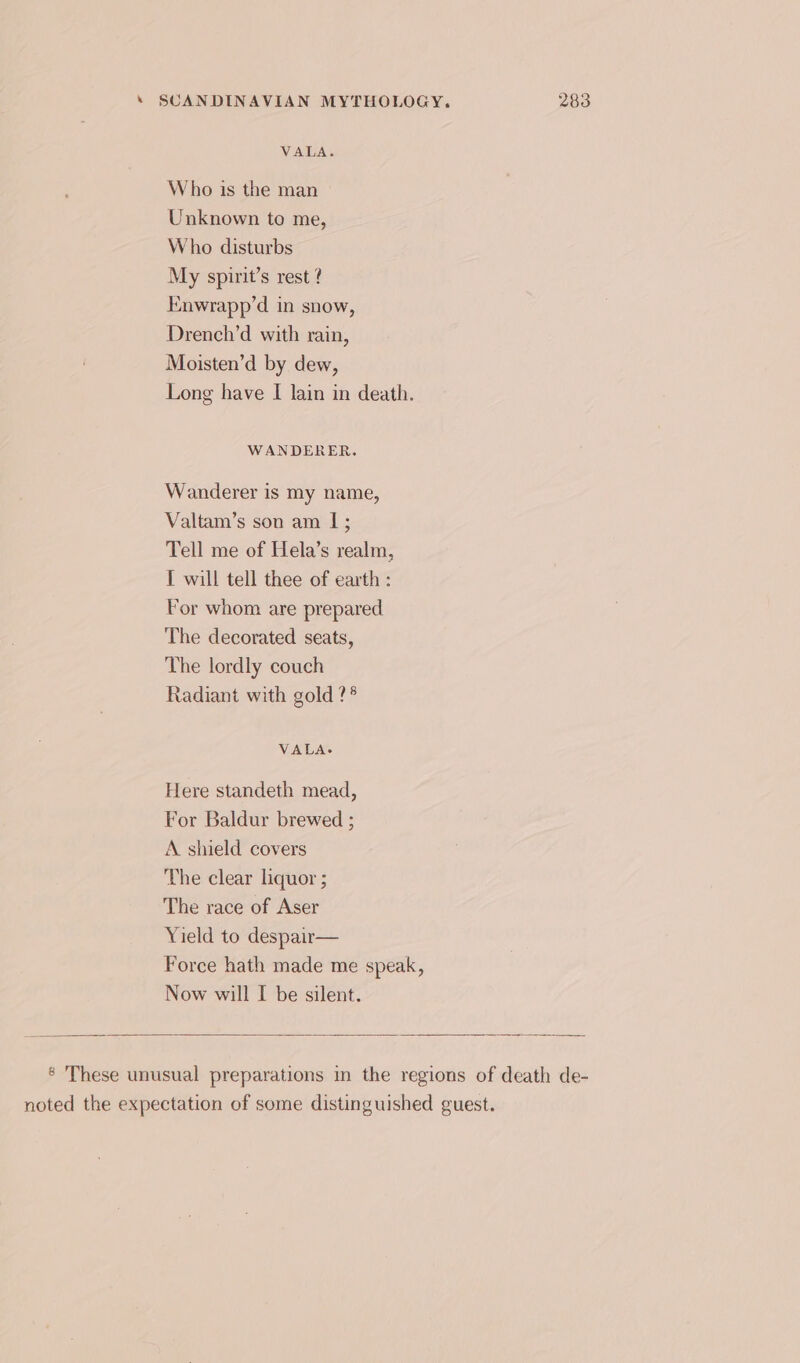 VALA. Who is the man Unknown to me, Who disturbs My spirit’s rest ? Enwrapp’d in snow, Drench’d with rain, Moisten’d by dew, Long have I lain in death. WANDERER. Wanderer is my name, Valtam’s son am I; Tell me of Hela’s realm, IT will tell thee of earth : For whom are prepared The decorated seats, The lordly couch Radiant with gold ?* VALA- Here standeth mead, For Baldur brewed ; A shield covers The clear liquor ; The race of Aser Yield to despair— Force hath made me speak, Now will I be silent. ® These unusual preparations in the regions of death de- noted the expectation of some distinguished guest.
