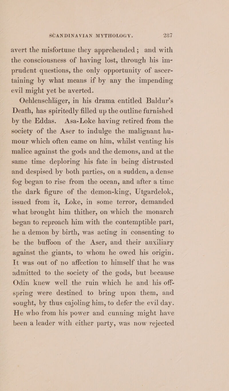 avert the misfortune they apprehended ; and with the consciousness of having lost, through his im- prudent questions, the only opportunity of ascer- taining by what means if by any the impending evil might yet be averted. Oehlenschlager, in his drama entitled Baldur’s Death, has spiritedly filled up the outline furnished by the Eddas. Asa-Loke having retired from the society of the Aser to indulge the malignant hu- mour which often came on him, whilst venting his malice against the gods and the demons, and at the same time deploring his fate in being distrusted and despised by both parties, on a sudden, a dense fog began to rise from the ocean, and after a time the dark figure of the demon-king, Utgardelok, issued from it, Loke, in some terror, demanded what brought him thither, on which the monarch began to reproach him with the contemptible part, he a demon by birth, was acting in consenting to be the buffoon of the Aser, and their auxiliary against the giants, to whom he owed his origin. It was out of no affection to himself that he was admitted to the society of the gods, but because Odin knew well the ruin which he and his off- spring were destined to bring upon them, and sought, by thus cajoling him, to defer the evil day. He who from his power and cunning might have been a leader with either party, was now rejected