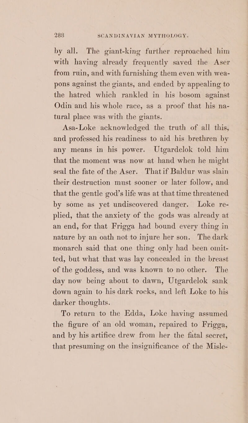 by all. The giant-king further reproached him with having already frequently saved the Aser from ruin, and with furnishing them even with wea- pons against the giants, and ended by appealing to the hatred which rankled in his bosom against Odin and his whole race, as a proof that his na- tural place was with the giants. Asa-Loke acknowledged the truth of all this, and professed his readiness to aid his brethren by any means in his power. Utgardelok told him that the moment was now at hand when he might seal the fate of the Aser. Thatif Baldur was slain their destruction must sooner or later follow, and that the gentle god’s life was at that time threatened by some as yet undiscovered danger. Loke re- plied, that the anxiety of the gods was already at an end, for that Frigga had bound every thing in nature by an oath not to injure her son. The dark monarch said that one thing only had been oimit- ted, but what that was lay concealed in the breast of the goddess, and was known to no other. The day now being about to dawn, Uteardelok sank down again to his dark rocks, and left Loke to his darker thoughts. To return to the Edda, Loke having assumed the figure of an old woman, repaired to Frigga, and by his artifice drew from her the fatal secret, that presuming on the insignificance of the Misle-