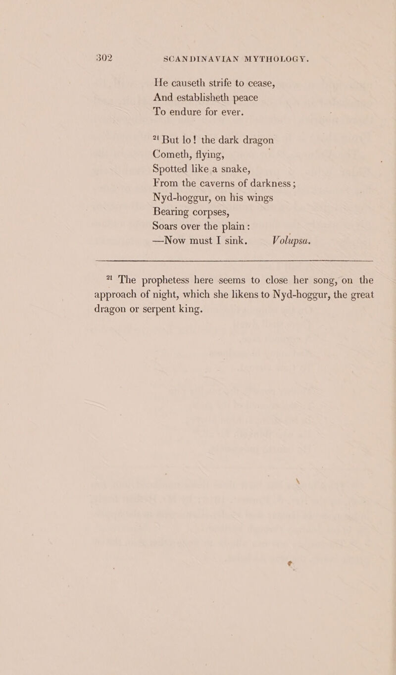 He causeth strife to cease, And establisheth peace To endure for ever. 2! But lo! the dark dragon Cometh, flying, . Spotted like a snake, From the caverns of darkness ; Nyd-hoggur, on his wings Bearing corpses, Soars over the plain: —Now must I sink. Volupsa. *t The prophetess here seems to close her song, on the approach of night, which she likens to Nyd-hoggur, the great dragon or serpent king.